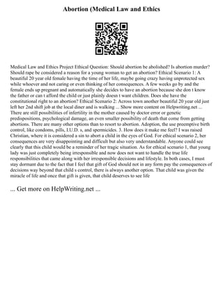 Abortion (Medical Law and Ethics
Medical Law and Ethics Project Ethical Question: Should abortion be abolished? Is abortion murder?
Should rape be considered a reason for a young woman to get an abortion? Ethical Scenario 1: A
beautiful 20 year old female having the time of her life, maybe going crazy having unprotected sex
while whoever and not caring or even thinking of her consequences. A few weeks go by and the
female ends up pregnant and automatically she decides to have an abortion because she don t know
the father or can t afford the child or just plainly doesn t want children. Does she have the
constitutional right to an abortion? Ethical Scenario 2: Across town another beautiful 20 year old just
left her 2nd shift job at the local diner and is walking ... Show more content on Helpwriting.net ...
There are still possibilities of infertility in the mother caused by doctor error or genetic
predispositions, psychological damage, an even smaller possibility of death that come from getting
abortions. There are many other options than to resort to abortion. Adoption, the use preemptive birth
control, like condoms, pills, I.U.D. s, and spermicides. 3. How does it make me feel? I was raised
Christian, where it is considered a sin to abort a child in the eyes of God. For ethical scenario 2, her
consequences are very disappointing and difficult but also very understandable. Anyone could see
clearly that this child would be a reminder of her tragic situation. As for ethical scenario 1, that young
lady was just completely being irresponsible and now does not want to handle the true life
responsibilities that came along with her irresponsible decisions and lifestyle. In both cases, I must
stay dormant due to the fact that I feel that gift of God should not in any form pay the consequences of
decisions way beyond that child s control, there is always another option. That child was given the
miracle of life and once that gift is given, that child deserves to see life
... Get more on HelpWriting.net ...
 