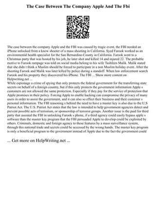 The Case Between The Company Apple And The Fbi
The case between the company Apple and the FBI was caused by tragic event, the FBI needed an
iPhone unlocked from a know shooter of a mass shooting in California. Syed Farook worked as an
environmental health specialist for the San Bernardino County in California. Farook went to a
Christmas party that was hosted by his job, he later shot and killed 14 and injured 22. The probable
motive to Farook rampage was told on social media belong to his wife Tashfeen Malik. Malik stated
that she didn t think a Muslim should be forced to participate in a non Muslim holiday event. After the
shooting Farook and Malik was later killed by police during a standoff. When law enforcement search
Farook and his property they discovered his iPhone. The FBI ... Show more content on
Helpwriting.net ...
While espionage a crime of spying that only protects the federal government for the transferring state
secrets on behalf of a foreign country, but if this only protects the government information Apple s
customers are not allowed the same protection. Especially if they pay for the service of protection that
Apple promises in their policy. Forcing Apple to enable hacking can compromise the privacy of many
users in order to assist the government, and it can also so effect their business and their customer s
personal information. The FBI reasoning s behind the need to have a master key is also due to the U.S
Patriot Act. The U.S. Patriot Act states that the law is intended to help government agencies detect and
prevent possible acts of terrorism, or sponsorship of terrorist groups. Another issue is the paid for third
party that assisted the FBI in unlocking Farook s phone, if a third agency could easily bypass apple s
software than the master key program that the FBI persuaded Apple to develop could be exploited by
others. Criminals, domestic and foreign agency to these features by a mass surveillance system,
through this national trade and secrets could be accessed by the wrong hands. The master key program
is only a beneficial program to the government instead of Apple due to the fact the government could
... Get more on HelpWriting.net ...
 