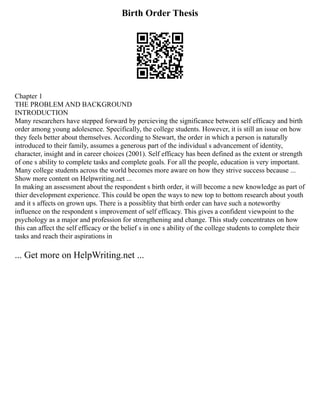 Birth Order Thesis
Chapter 1
THE PROBLEM AND BACKGROUND
INTRODUCTION
Many researchers have stepped forward by percieving the significance between self efficacy and birth
order among young adolesence. Specifically, the college students. However, it is still an issue on how
they feels better about themselves. According to Stewart, the order in which a person is naturally
introduced to their family, assumes a generous part of the individual s advancement of identity,
character, insight and in career choices (2001). Self efficacy has been defined as the extent or strength
of one s ability to complete tasks and complete goals. For all the people, education is very important.
Many college students across the world becomes more aware on how they strive success because ...
Show more content on Helpwriting.net ...
In making an assessment about the respondent s birth order, it will become a new knowledge as part of
thier development experience. This could be open the ways to new top to bottom research about youth
and it s affects on grown ups. There is a possiblity that birth order can have such a noteworthy
influence on the respondent s improvement of self efficacy. This gives a confident viewpoint to the
psychology as a major and profession for strengthening and change. This study concentrates on how
this can affect the self efficacy or the belief s in one s ability of the college students to complete their
tasks and reach their aspirations in
... Get more on HelpWriting.net ...
 