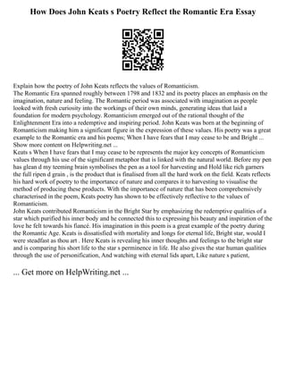 How Does John Keats s Poetry Reflect the Romantic Era Essay
Explain how the poetry of John Keats reflects the values of Romanticism.
The Romantic Era spanned roughly between 1798 and 1832 and its poetry places an emphasis on the
imagination, nature and feeling. The Romantic period was associated with imagination as people
looked with fresh curiosity into the workings of their own minds, generating ideas that laid a
foundation for modern psychology. Romanticism emerged out of the rational thought of the
Enlightenment Era into a redemptive and inspiring period. John Keats was born at the beginning of
Romanticism making him a significant figure in the expression of these values. His poetry was a great
example to the Romantic era and his poems; When I have fears that I may cease to be and Bright ...
Show more content on Helpwriting.net ...
Keats s When I have fears that I may cease to be represents the major key concepts of Romanticism
values through his use of the significant metaphor that is linked with the natural world. Before my pen
has glean d my teeming brain symbolises the pen as a tool for harvesting and Hold like rich garners
the full ripen d grain , is the product that is finalised from all the hard work on the field. Keats reflects
his hard work of poetry to the importance of nature and compares it to harvesting to visualise the
method of producing these products. With the importance of nature that has been comprehensively
characterised in the poem, Keats poetry has shown to be effectively reflective to the values of
Romanticism.
John Keats contributed Romanticism in the Bright Star by emphasizing the redemptive qualities of a
star which purified his inner body and he connected this to expressing his beauty and inspiration of the
love he felt towards his fiancé. His imagination in this poem is a great example of the poetry during
the Romantic Age. Keats is dissatisfied with mortality and longs for eternal life, Bright star, would I
were steadfast as thou art . Here Keats is revealing his inner thoughts and feelings to the bright star
and is comparing his short life to the star s perminence in life. He also gives the star human qualities
through the use of personification, And watching with eternal lids apart, Like nature s patient,
... Get more on HelpWriting.net ...
 