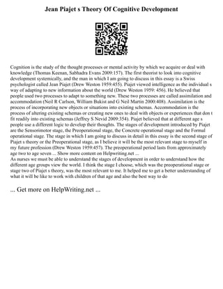 Jean Piajet s Theory Of Cognitive Development
Cognition is the study of the thought processes or mental activity by which we acquire or deal with
knowledge (Thomas Keenan, Sabhadra Evans 2009:157). The first theorist to look into cognitive
development systemically, and the man in which I am going to discuss in this essay is a Swiss
psychologist called Jean Piajet (Drew Weston 1959:455). Piajet viewed intelligence as the individual s
way of adapting to new information about the world (Drew Weston 1959: 456). He believed that
people used two processes to adapt to something new. These two processes are called assimilation and
accommodation (Neil R Carlson, William Bukist and G Neil Martin 2000:408). Assimilation is the
process of incorporating new objects or situations into existing schemas. Accommodation is the
process of altering existing schemas or creating new ones to deal with objects or experiences that don t
fit readily into existing schemas (Jeffrey S Nevid 2009:354). Piajet believed that at different age s
people use a different logic to develop their thoughts. The stages of development introduced by Piajet
are the Sensorimotor stage, the Preoperational stage, the Concrete operational stage and the Formal
operational stage. The stage in which I am going to discuss in detail in this essay is the second stage of
Piajet s theory or the Preoperational stage, as I believe it will be the most relevant stage to myself in
my future profession (Drew Weston 1959:457). The preoperational period lasts from approximately
age two to age seven ... Show more content on Helpwriting.net ...
As nurses we must be able to understand the stages of development in order to understand how the
different age groups view the world. I think the stage I choose, which was the preoperational stage or
stage two of Piajet s theory, was the most relevant to me. It helped me to get a better understanding of
what it will be like to work with children of that age and also the best way to do
... Get more on HelpWriting.net ...
 