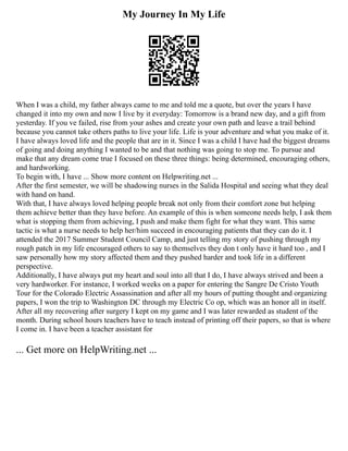 My Journey In My Life
When I was a child, my father always came to me and told me a quote, but over the years I have
changed it into my own and now I live by it everyday: Tomorrow is a brand new day, and a gift from
yesterday. If you ve failed, rise from your ashes and create your own path and leave a trail behind
because you cannot take others paths to live your life. Life is your adventure and what you make of it.
I have always loved life and the people that are in it. Since I was a child I have had the biggest dreams
of going and doing anything I wanted to be and that nothing was going to stop me. To pursue and
make that any dream come true I focused on these three things: being determined, encouraging others,
and hardworking.
To begin with, I have ... Show more content on Helpwriting.net ...
After the first semester, we will be shadowing nurses in the Salida Hospital and seeing what they deal
with hand on hand.
With that, I have always loved helping people break not only from their comfort zone but helping
them achieve better than they have before. An example of this is when someone needs help, I ask them
what is stopping them from achieving, I push and make them fight for what they want. This same
tactic is what a nurse needs to help her/him succeed in encouraging patients that they can do it. I
attended the 2017 Summer Student Council Camp, and just telling my story of pushing through my
rough patch in my life encouraged others to say to themselves they don t only have it hard too , and I
saw personally how my story affected them and they pushed harder and took life in a different
perspective.
Additionally, I have always put my heart and soul into all that I do, I have always strived and been a
very hardworker. For instance, I worked weeks on a paper for entering the Sangre De Cristo Youth
Tour for the Colorado Electric Assassination and after all my hours of putting thought and organizing
papers, I won the trip to Washington DC through my Electric Co op, which was an honor all in itself.
After all my recovering after surgery I kept on my game and I was later rewarded as student of the
month. During school hours teachers have to teach instead of printing off their papers, so that is where
I come in. I have been a teacher assistant for
... Get more on HelpWriting.net ...
 
