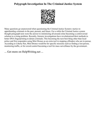 Polygraph Investigation In The Criminal Justice System
Many questions go unanswered when questioning the Criminal Justice System s tactics to
apprehending criminals in the past, present, and future. For a while the Criminal Justice system
thought polygraph tests were the answer to minimizing all around crime becoming a controversial
solution to a rising problem. Recently, forensic investigations have revolutionized their methods to
better DNA fingerprinting to detain criminals; This becoming the next best thing other than local
police and first responders using Mini Drones as an extra tool in stopping offenders who are in pursue.
According to Liberty Pen, Mini Drones would be for specific missions such as finding a lost person,
monitoring traffic, or for crowd control becoming a tool for mass surveillance by the government .
... Get more on HelpWriting.net ...
 