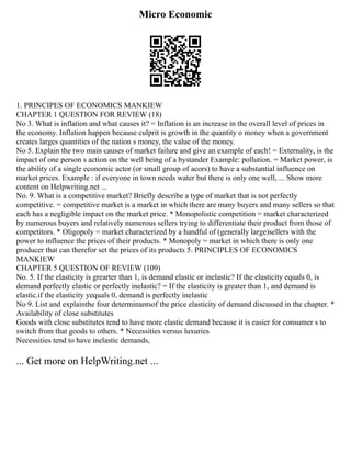Micro Economic
1. PRINCIPES OF ECONOMICS MANKIEW
CHAPTER 1 QUESTION FOR REVIEW (18)
No 3. What is inflation and what causes it? = Inflation is an increase in the overall level of prices in
the economy. Inflation happen because culprit is growth in the quantity o money when a government
creates larges quantities of the nation s money, the value of the money.
No 5. Explain the two main causes of market failure and give an example of each! = Externality, is the
impact of one person s action on the well being of a bystander Example: pollution. = Market power, is
the ability of a single economic actor (or small group of acors) to have a substantial influence on
market prices. Example : if everyone in town needs water but there is only one well, ... Show more
content on Helpwriting.net ...
No. 9. What is a competitive market? Briefly describe a type of market that is not perfectly
competitive. = competitive market is a market in which there are many buyers and many sellers so that
each has a negligible impact on the market price. * Monopolistic competition = market characterized
by numerous buyers and relatively numerous sellers trying to differentiate their product from those of
competitors. * Oligopoly = market characterized by a handful of (generally large)sellers with the
power to influence the prices of their products. * Monopoly = market in which there is only one
producer that can therefor set the prices of its products 5. PRINCIPLES OF ECONOMICS
MANKIEW
CHAPTER 5 QUESTION OF REVIEW (109)
No. 5. If the elasticity is grearter than 1, is demand elastic or inelastic? If the elasticity equals 0, is
demand perfectly elastic or perfectly inelastic? = If the elasticity is greater than 1, and demand is
elastic.if the elasticity yequals 0, demand is perfectly inelastic
No 9. List and explainthe four determinantsof the price elasticity of demand discussed in the chapter. *
Availability of close substitutes
Goods with close substitutes tend to have more elastic demand because it is easier for consumer s to
switch from that goods to others. * Necessities versus luxuries
Necessities tend to have inelastic demands,
... Get more on HelpWriting.net ...
 