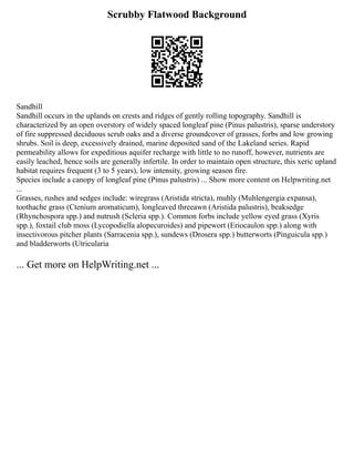 Scrubby Flatwood Background
Sandhill
Sandhill occurs in the uplands on crests and ridges of gently rolling topography. Sandhill is
characterized by an open overstory of widely spaced longleaf pine (Pinus palustris), sparse understory
of fire suppressed deciduous scrub oaks and a diverse groundcover of grasses, forbs and low growing
shrubs. Soil is deep, excessively drained, marine deposited sand of the Lakeland series. Rapid
permeability allows for expeditious aquifer recharge with little to no runoff, however, nutrients are
easily leached, hence soils are generally infertile. In order to maintain open structure, this xeric upland
habitat requires frequent (3 to 5 years), low intensity, growing season fire.
Species include a canopy of longleaf pine (Pinus palustris) ... Show more content on Helpwriting.net
...
Grasses, rushes and sedges include: wiregrass (Aristida stricta), muhly (Muhlengergia expansa),
toothache grass (Ctenium aromaticum), longleaved threeawn (Aristida palustris), beaksedge
(Rhynchospora spp.) and nutrush (Scleria spp.). Common forbs include yellow eyed grass (Xyris
spp.), foxtail club moss (Lycopodiella alopecuroides) and pipewort (Eriocaulon spp.) along with
insectivorous pitcher plants (Sarracenia spp.), sundews (Drosera spp.) butterworts (Pinguicula spp.)
and bladderworts (Utricularia
... Get more on HelpWriting.net ...
 