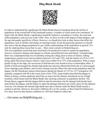 Dbq Black Death
In order to understand the significance the Black Death played in bringing about the decline in
population in the second half of the fourteenth century, a number of issues need to be considered. To
begin with, the Black Death s significance should be looked at, including its victims, the rural and
urban population, and recovery in the 1350s. Also, we have to look at the impact of later plagues, and
the age and gender specificity of them. However, we should also look at other factors that affect the
population, such as fertility and change in marriage trends. Given the particular question we should
also look at the pre plague population to get a better understanding of the population in general. It is
only by studying these issues that we can ... Show more content on Helpwriting.net ...
The over population meant that more food had to be produced in order to sustain the population,
however, economic changes and changes in climate caused bad harvests and famine. Unsurprisingly,
there was a disproportionate rise of mortality among the village poor in times of famine. Falling
temperatures caused severe harvest failures between 1315 and 1322, with the famine of 1315 to 1317
being called The Great Famine which is said to have killed 10 to 15% of the population. With so many
people living on the edge, the succession of bad harvests were bound to have a catastrophic affect. A
dearth of food encouraged the already high death rate and also affected the birth rate as it discouraged
fewer marriages and children, and we have already seen the effects this had on the population after the
plague. On the Winchester manors heriot payers during the famine of 1315 to 1317 averaged at 142
annually, compared with 48 in the worst years of the 1270s. Ieuan Gethin described the plague in
Wales as being a rootless phantom which has no mercy but the famines introduced an era of high
mortality which lasted until the Black Death, thus showing continuity in population decline. The
Postan theory suggests that the plague did not start the downturn, but the damage had already been
done before the plague, and the failure to repair the damage had been one of the causes for the delayed
recovery. For instance the already high death rates due to famine made the Black Death merely a
catalyst to decline. However, the trend is different all over the country, as Razi found for Halesowen.
It is clear, however that famine conditions in 1369 also helped to reduce the
... Get more on HelpWriting.net ...
 