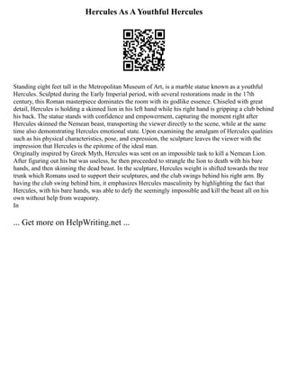 Hercules As A Youthful Hercules
Standing eight feet tall in the Metropolitan Museum of Art, is a marble statue known as a youthful
Hercules. Sculpted during the Early Imperial period, with several restorations made in the 17th
century, this Roman masterpiece dominates the room with its godlike essence. Chiseled with great
detail, Hercules is holding a skinned lion in his left hand while his right hand is gripping a club behind
his back. The statue stands with confidence and empowerment, capturing the moment right after
Hercules skinned the Nemean beast, transporting the viewer directly to the scene, while at the same
time also demonstrating Hercules emotional state. Upon examining the amalgam of Hercules qualities
such as his physical characteristics, pose, and expression, the sculpture leaves the viewer with the
impression that Hercules is the epitome of the ideal man.
Originally inspired by Greek Myth, Hercules was sent on an impossible task to kill a Nemean Lion.
After figuring out his bat was useless, he then proceeded to strangle the lion to death with his bare
hands, and then skinning the dead beast. In the sculpture, Hercules weight is shifted towards the tree
trunk which Romans used to support their sculptures, and the club swings behind his right arm. By
having the club swing behind him, it emphasizes Hercules masculinity by highlighting the fact that
Hercules, with his bare hands, was able to defy the seemingly impossible and kill the beast all on his
own without help from weaponry.
In
... Get more on HelpWriting.net ...
 