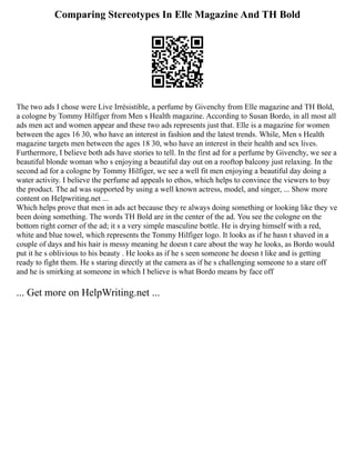 Comparing Stereotypes In Elle Magazine And TH Bold
The two ads I chose were Live Irrésistible, a perfume by Givenchy from Elle magazine and TH Bold,
a cologne by Tommy Hilfiger from Men s Health magazine. According to Susan Bordo, in all most all
ads men act and women appear and these two ads represents just that. Elle is a magazine for women
between the ages 16 30, who have an interest in fashion and the latest trends. While, Men s Health
magazine targets men between the ages 18 30, who have an interest in their health and sex lives.
Furthermore, I believe both ads have stories to tell. In the first ad for a perfume by Givenchy, we see a
beautiful blonde woman who s enjoying a beautiful day out on a rooftop balcony just relaxing. In the
second ad for a cologne by Tommy Hilfiger, we see a well fit men enjoying a beautiful day doing a
water activity. I believe the perfume ad appeals to ethos, which helps to convince the viewers to buy
the product. The ad was supported by using a well known actress, model, and singer, ... Show more
content on Helpwriting.net ...
Which helps prove that men in ads act because they re always doing something or looking like they ve
been doing something. The words TH Bold are in the center of the ad. You see the cologne on the
bottom right corner of the ad; it s a very simple masculine bottle. He is drying himself with a red,
white and blue towel, which represents the Tommy Hilfiger logo. It looks as if he hasn t shaved in a
couple of days and his hair is messy meaning he doesn t care about the way he looks, as Bordo would
put it he s oblivious to his beauty . He looks as if he s seen someone he doesn t like and is getting
ready to fight them. He s staring directly at the camera as if he s challenging someone to a stare off
and he is smirking at someone in which I believe is what Bordo means by face off
... Get more on HelpWriting.net ...
 