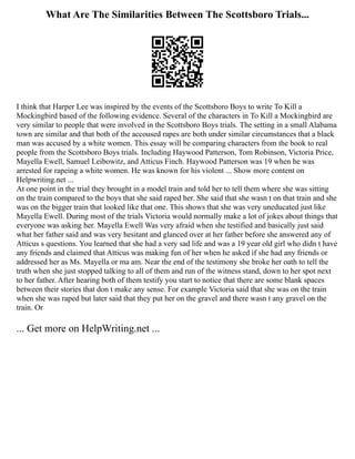 What Are The Similarities Between The Scottsboro Trials...
I think that Harper Lee was inspired by the events of the Scottsboro Boys to write To Kill a
Mockingbird based of the following evidence. Several of the characters in To Kill a Mockingbird are
very similar to people that were involved in the Scottsboro Boys trials. The setting in a small Alabama
town are similar and that both of the accoused rapes are both under similar circumstances that a black
man was accused by a white women. This essay will be comparing characters from the book to real
people from the Scottsboro Boys trials. Including Haywood Patterson, Tom Robinson, Victoria Price,
Mayella Ewell, Samuel Leibowitz, and Atticus Finch. Haywood Patterson was 19 when he was
arrested for rapeing a white women. He was known for his violent ... Show more content on
Helpwriting.net ...
At one point in the trial they brought in a model train and told her to tell them where she was sitting
on the train compared to the boys that she said raped her. She said that she wasn t on that train and she
was on the bigger train that looked like that one. This shows that she was very uneducated just like
Mayella Ewell. During most of the trials Victoria would normally make a lot of jokes about things that
everyone was asking her. Mayella Ewell Was very afraid when she testified and basically just said
what her father said and was very hesitant and glanced over at her father before she answered any of
Atticus s questions. You learned that she had a very sad life and was a 19 year old girl who didn t have
any friends and claimed that Atticus was making fun of her when he asked if she had any friends or
addressed her as Ms. Mayella or ma am. Near the end of the testimony she broke her oath to tell the
truth when she just stopped talking to all of them and run of the witness stand, down to her spot next
to her father. After hearing both of them testify you start to notice that there are some blank spaces
between their stories that don t make any sense. For example Victoria said that she was on the train
when she was raped but later said that they put her on the gravel and there wasn t any gravel on the
train. Or
... Get more on HelpWriting.net ...
 