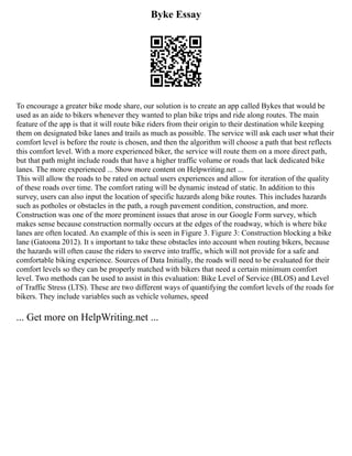 Byke Essay
To encourage a greater bike mode share, our solution is to create an app called Bykes that would be
used as an aide to bikers whenever they wanted to plan bike trips and ride along routes. The main
feature of the app is that it will route bike riders from their origin to their destination while keeping
them on designated bike lanes and trails as much as possible. The service will ask each user what their
comfort level is before the route is chosen, and then the algorithm will choose a path that best reflects
this comfort level. With a more experienced biker, the service will route them on a more direct path,
but that path might include roads that have a higher traffic volume or roads that lack dedicated bike
lanes. The more experienced ... Show more content on Helpwriting.net ...
This will allow the roads to be rated on actual users experiences and allow for iteration of the quality
of these roads over time. The comfort rating will be dynamic instead of static. In addition to this
survey, users can also input the location of specific hazards along bike routes. This includes hazards
such as potholes or obstacles in the path, a rough pavement condition, construction, and more.
Construction was one of the more prominent issues that arose in our Google Form survey, which
makes sense because construction normally occurs at the edges of the roadway, which is where bike
lanes are often located. An example of this is seen in Figure 3. Figure 3: Construction blocking a bike
lane (Gatoona 2012). It s important to take these obstacles into account when routing bikers, because
the hazards will often cause the riders to swerve into traffic, which will not provide for a safe and
comfortable biking experience. Sources of Data Initially, the roads will need to be evaluated for their
comfort levels so they can be properly matched with bikers that need a certain minimum comfort
level. Two methods can be used to assist in this evaluation: Bike Level of Service (BLOS) and Level
of Traffic Stress (LTS). These are two different ways of quantifying the comfort levels of the roads for
bikers. They include variables such as vehicle volumes, speed
... Get more on HelpWriting.net ...
 