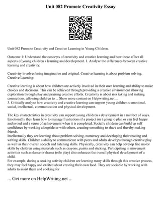 Unit 082 Promote Creativity Essay
Unit 082 Promote Creativity and Creative Learning in Young Children.
Outcome 1: Understand the concepts of creativity and creative learning and how these affect all
aspects of young children s learning and development. 1. Analyse the differences between creative
learning and creativity.
Creativity involves being imaginative and original. Creative learning is about problem solving.
Creative Learning:
Creative learning is about how children are actively involved in their own learning and ability to make
choices and decisions. This can be achieved through providing a creative environment allowing
exploration through play and praising creative efforts. Creativity is about risk taking and making
connections, allowing children to ... Show more content on Helpwriting.net ...
3. Critically analyse how creativity and creative learning can support young children s emotional,
social, intellectual, communication and physical development.
The key characteristics in creativity can support young children s development in a number of ways.
Emotionally they learn how to manage frustrations if a project isn t going to plan or can feel happy
and proud and a sense of achievement when it is completed. Socially children can build up self
confidence by working alongside or with others, creating something to share and thereby making
friends.
Intellectually they are learning about problem solving, numeracy and developing their reading and
writing skills. Children s ability to communicate with peers and adults develops through creative play
as well as their overall speech and listening skills. Physically, creativity can help develop fine motor
skills by children using materials such as crayons, paints and sticking. Participating in movement
activities such as dance or drama (role play) also enhances the overall physical development of a
child.
For example, during a cooking activity children are learning many skills through this creative process,
they may feel happy and excited about cresting their own food. They are sociable by working with
adults to assist them and cooking for
... Get more on HelpWriting.net ...
 