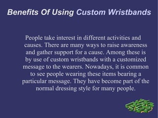 Benefits Of Using Custom Wristbands


    People take interest in different activities and
    causes. There are many ways to raise awareness
     and gather support for a cause. Among these is
    by use of custom wristbands with a customized
   message to the wearers. Nowadays, it is common
       to see people wearing these items bearing a
   particular message. They have become part of the
         normal dressing style for many people.
 