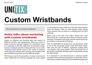 May 2nd, 2012                                                                                          Published by: Charlie




Custom Wristbands
                                                             to encourage the cancer patients to face life and be fearless
  The promotional use of custom wristbands!                  about the disease. They are still common today among
                                                             cancer patients who use them as a unifying factor for their
                                                             suffering.
Unitix talks about marketing                                 Those used at the time were yellow. People have used
with custom wristbands                                       these bands for a long time since then to promote various
                                                             messages. Fundraisers and other activities sponsored by the
People are different and therefore they take interest in
                                                             government or the private individuals.
different activities and engagements. When one wants to
create awareness and gain support for a particular cause,    They are admissible by people from any age group, which
it is important to find the right kind of promotion media.   is one of the advantages people enjoy from these bands.
Custom wristbands provide a cheap and easy way to create     They play the role of fashion accessories making them
awareness about specific issues in the society or business   very popular with young people. Their functional role of
world. They have become quite common and nowadays form       promoting a particular message makes them popular among
part of fashion accessories worn by different people.        the older people.
The first use was for the promotion of cancer awareness in   It is important to use themed bands to promote specific
2004. Dubbed the Live Strong campaign, the cause sought      messages. Some colors bear significance to particular causes.
                                                             Green color usually symbolizes environmental messages and
                                                                                                                          1
 