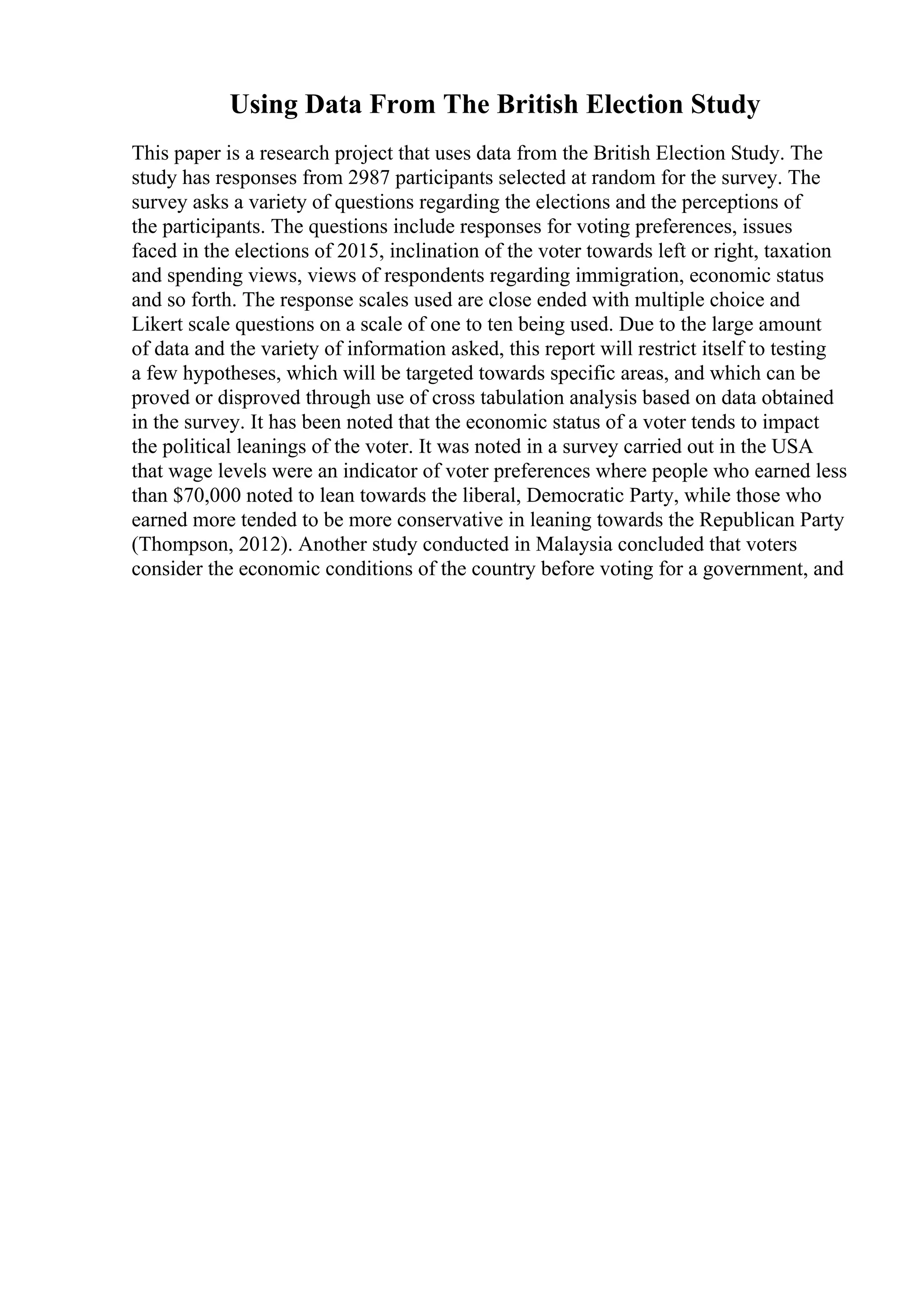 Using Data From The British Election Study
This paper is a research project that uses data from the British Election Study. The
study has responses from 2987 participants selected at random for the survey. The
survey asks a variety of questions regarding the elections and the perceptions of
the participants. The questions include responses for voting preferences, issues
faced in the elections of 2015, inclination of the voter towards left or right, taxation
and spending views, views of respondents regarding immigration, economic status
and so forth. The response scales used are close ended with multiple choice and
Likert scale questions on a scale of one to ten being used. Due to the large amount
of data and the variety of information asked, this report will restrict itself to testing
a few hypotheses, which will be targeted towards specific areas, and which can be
proved or disproved through use of cross tabulation analysis based on data obtained
in the survey. It has been noted that the economic status of a voter tends to impact
the political leanings of the voter. It was noted in a survey carried out in the USA
that wage levels were an indicator of voter preferences where people who earned less
than $70,000 noted to lean towards the liberal, Democratic Party, while those who
earned more tended to be more conservative in leaning towards the Republican Party
(Thompson, 2012). Another study conducted in Malaysia concluded that voters
consider the economic conditions of the country before voting for a government, and
 