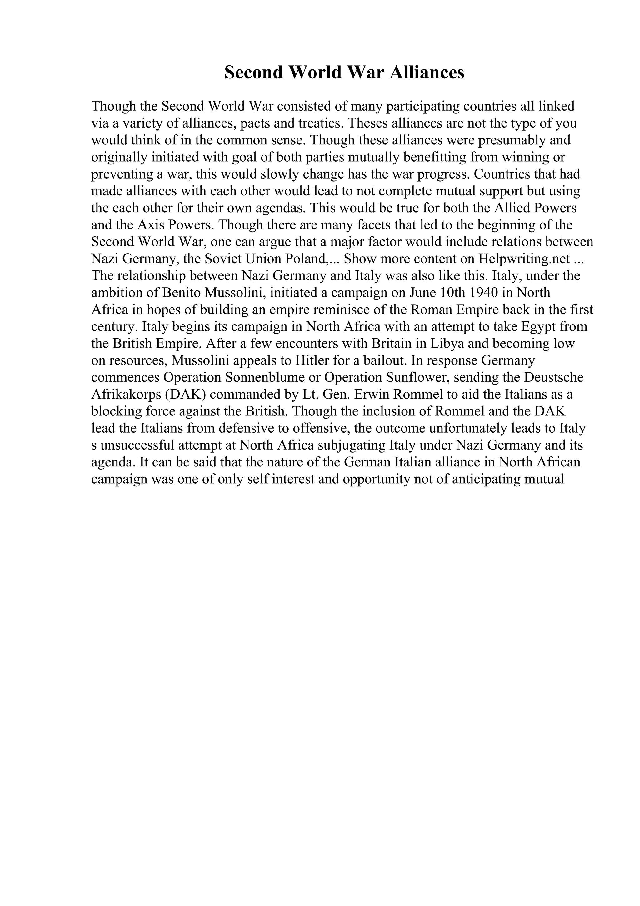 Second World War Alliances
Though the Second World War consisted of many participating countries all linked
via a variety of alliances, pacts and treaties. Theses alliances are not the type of you
would think of in the common sense. Though these alliances were presumably and
originally initiated with goal of both parties mutually benefitting from winning or
preventing a war, this would slowly change has the war progress. Countries that had
made alliances with each other would lead to not complete mutual support but using
the each other for their own agendas. This would be true for both the Allied Powers
and the Axis Powers. Though there are many facets that led to the beginning of the
Second World War, one can argue that a major factor would include relations between
Nazi Germany, the Soviet Union Poland,... Show more content on Helpwriting.net ...
The relationship between Nazi Germany and Italy was also like this. Italy, under the
ambition of Benito Mussolini, initiated a campaign on June 10th 1940 in North
Africa in hopes of building an empire reminisce of the Roman Empire back in the first
century. Italy begins its campaign in North Africa with an attempt to take Egypt from
the British Empire. After a few encounters with Britain in Libya and becoming low
on resources, Mussolini appeals to Hitler for a bailout. In response Germany
commences Operation Sonnenblume or Operation Sunflower, sending the Deustsche
Afrikakorps (DAK) commanded by Lt. Gen. Erwin Rommel to aid the Italians as a
blocking force against the British. Though the inclusion of Rommel and the DAK
lead the Italians from defensive to offensive, the outcome unfortunately leads to Italy
s unsuccessful attempt at North Africa subjugating Italy under Nazi Germany and its
agenda. It can be said that the nature of the German Italian alliance in North African
campaign was one of only self interest and opportunity not of anticipating mutual
 