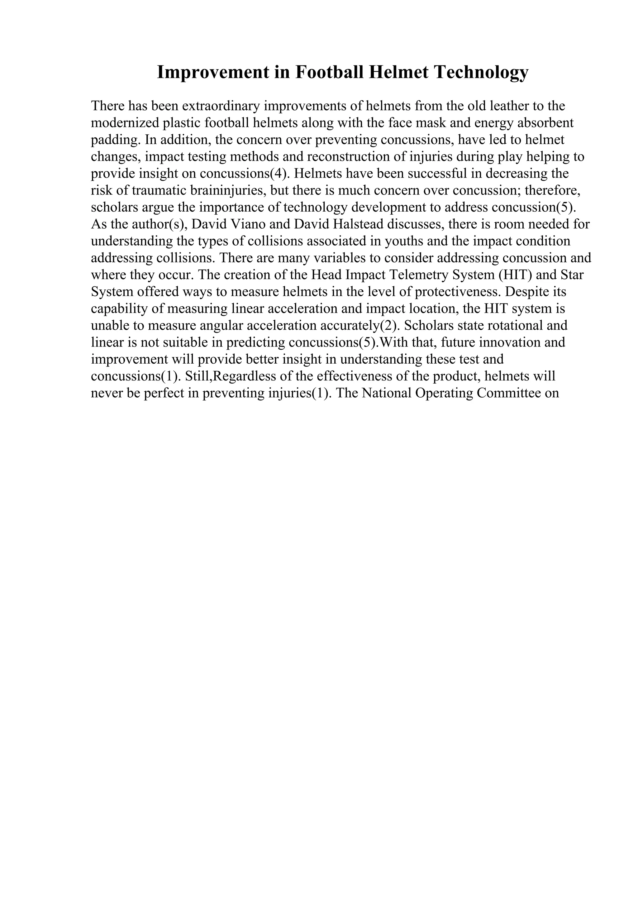 Improvement in Football Helmet Technology
There has been extraordinary improvements of helmets from the old leather to the
modernized plastic football helmets along with the face mask and energy absorbent
padding. In addition, the concern over preventing concussions, have led to helmet
changes, impact testing methods and reconstruction of injuries during play helping to
provide insight on concussions(4). Helmets have been successful in decreasing the
risk of traumatic braininjuries, but there is much concern over concussion; therefore,
scholars argue the importance of technology development to address concussion(5).
As the author(s), David Viano and David Halstead discusses, there is room needed for
understanding the types of collisions associated in youths and the impact condition
addressing collisions. There are many variables to consider addressing concussion and
where they occur. The creation of the Head Impact Telemetry System (HIT) and Star
System offered ways to measure helmets in the level of protectiveness. Despite its
capability of measuring linear acceleration and impact location, the HIT system is
unable to measure angular acceleration accurately(2). Scholars state rotational and
linear is not suitable in predicting concussions(5).With that, future innovation and
improvement will provide better insight in understanding these test and
concussions(1). Still,Regardless of the effectiveness of the product, helmets will
never be perfect in preventing injuries(1). The National Operating Committee on
 
