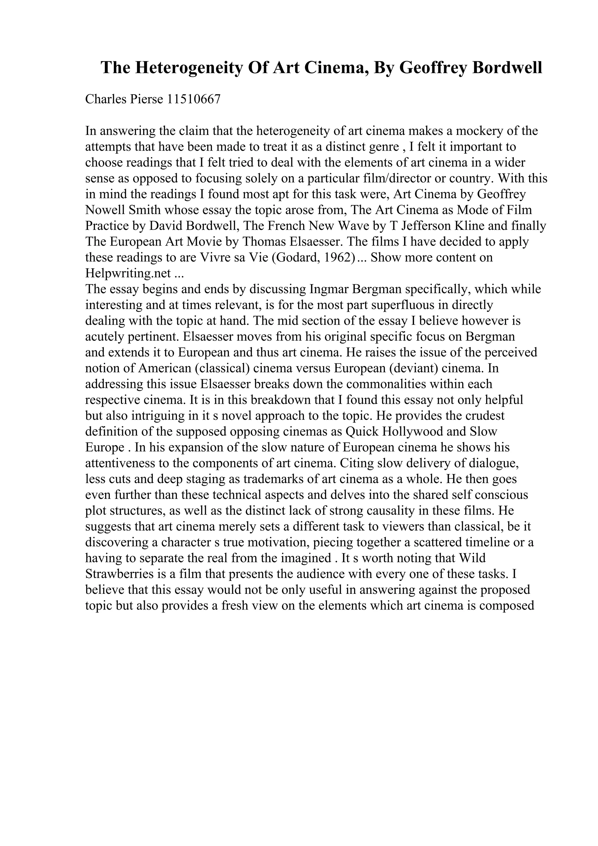 The Heterogeneity Of Art Cinema, By Geoffrey Bordwell
Charles Pierse 11510667
In answering the claim that the heterogeneity of art cinema makes a mockery of the
attempts that have been made to treat it as a distinct genre , I felt it important to
choose readings that I felt tried to deal with the elements of art cinema in a wider
sense as opposed to focusing solely on a particular film/director or country. With this
in mind the readings I found most apt for this task were, Art Cinema by Geoffrey
Nowell Smith whose essay the topic arose from, The Art Cinema as Mode of Film
Practice by David Bordwell, The French New Wave by T Jefferson Kline and finally
The European Art Movie by Thomas Elsaesser. The films I have decided to apply
these readings to are Vivre sa Vie (Godard, 1962)... Show more content on
Helpwriting.net ...
The essay begins and ends by discussing Ingmar Bergman specifically, which while
interesting and at times relevant, is for the most part superfluous in directly
dealing with the topic at hand. The mid section of the essay I believe however is
acutely pertinent. Elsaesser moves from his original specific focus on Bergman
and extends it to European and thus art cinema. He raises the issue of the perceived
notion of American (classical) cinema versus European (deviant) cinema. In
addressing this issue Elsaesser breaks down the commonalities within each
respective cinema. It is in this breakdown that I found this essay not only helpful
but also intriguing in it s novel approach to the topic. He provides the crudest
definition of the supposed opposing cinemas as Quick Hollywood and Slow
Europe . In his expansion of the slow nature of European cinema he shows his
attentiveness to the components of art cinema. Citing slow delivery of dialogue,
less cuts and deep staging as trademarks of art cinema as a whole. He then goes
even further than these technical aspects and delves into the shared self conscious
plot structures, as well as the distinct lack of strong causality in these films. He
suggests that art cinema merely sets a different task to viewers than classical, be it
discovering a character s true motivation, piecing together a scattered timeline or a
having to separate the real from the imagined . It s worth noting that Wild
Strawberries is a film that presents the audience with every one of these tasks. I
believe that this essay would not be only useful in answering against the proposed
topic but also provides a fresh view on the elements which art cinema is composed
 