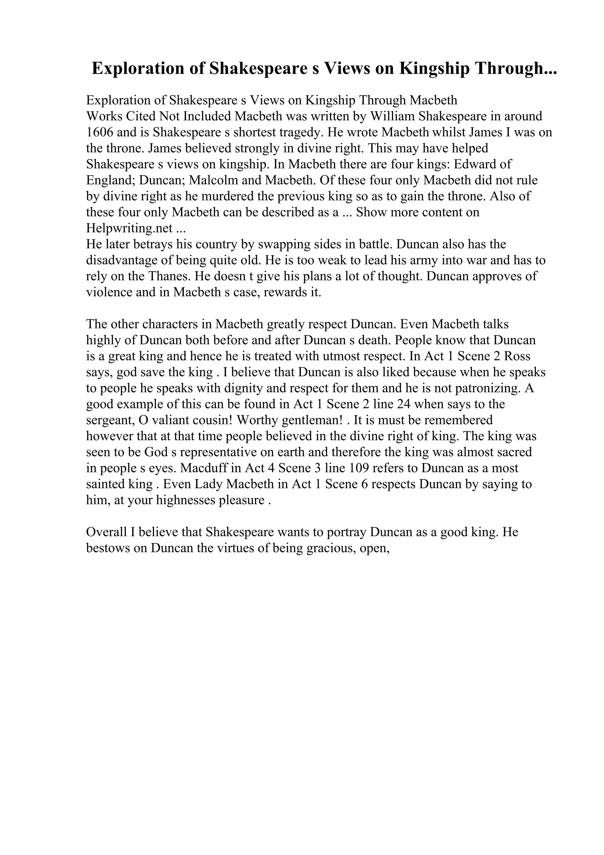 Exploration of Shakespeare s Views on Kingship Through...
Exploration of Shakespeare s Views on Kingship Through Macbeth
Works Cited Not Included Macbeth was written by William Shakespeare in around
1606 and is Shakespeare s shortest tragedy. He wrote Macbeth whilst James I was on
the throne. James believed strongly in divine right. This may have helped
Shakespeare s views on kingship. In Macbeth there are four kings: Edward of
England; Duncan; Malcolm and Macbeth. Of these four only Macbeth did not rule
by divine right as he murdered the previous king so as to gain the throne. Also of
these four only Macbeth can be described as a ... Show more content on
Helpwriting.net ...
He later betrays his country by swapping sides in battle. Duncan also has the
disadvantage of being quite old. He is too weak to lead his army into war and has to
rely on the Thanes. He doesn t give his plans a lot of thought. Duncan approves of
violence and in Macbeth s case, rewards it.
The other characters in Macbeth greatly respect Duncan. Even Macbeth talks
highly of Duncan both before and after Duncan s death. People know that Duncan
is a great king and hence he is treated with utmost respect. In Act 1 Scene 2 Ross
says, god save the king . I believe that Duncan is also liked because when he speaks
to people he speaks with dignity and respect for them and he is not patronizing. A
good example of this can be found in Act 1 Scene 2 line 24 when says to the
sergeant, O valiant cousin! Worthy gentleman! . It is must be remembered
however that at that time people believed in the divine right of king. The king was
seen to be God s representative on earth and therefore the king was almost sacred
in people s eyes. Macduff in Act 4 Scene 3 line 109 refers to Duncan as a most
sainted king . Even Lady Macbeth in Act 1 Scene 6 respects Duncan by saying to
him, at your highnesses pleasure .
Overall I believe that Shakespeare wants to portray Duncan as a good king. He
bestows on Duncan the virtues of being gracious, open,
 