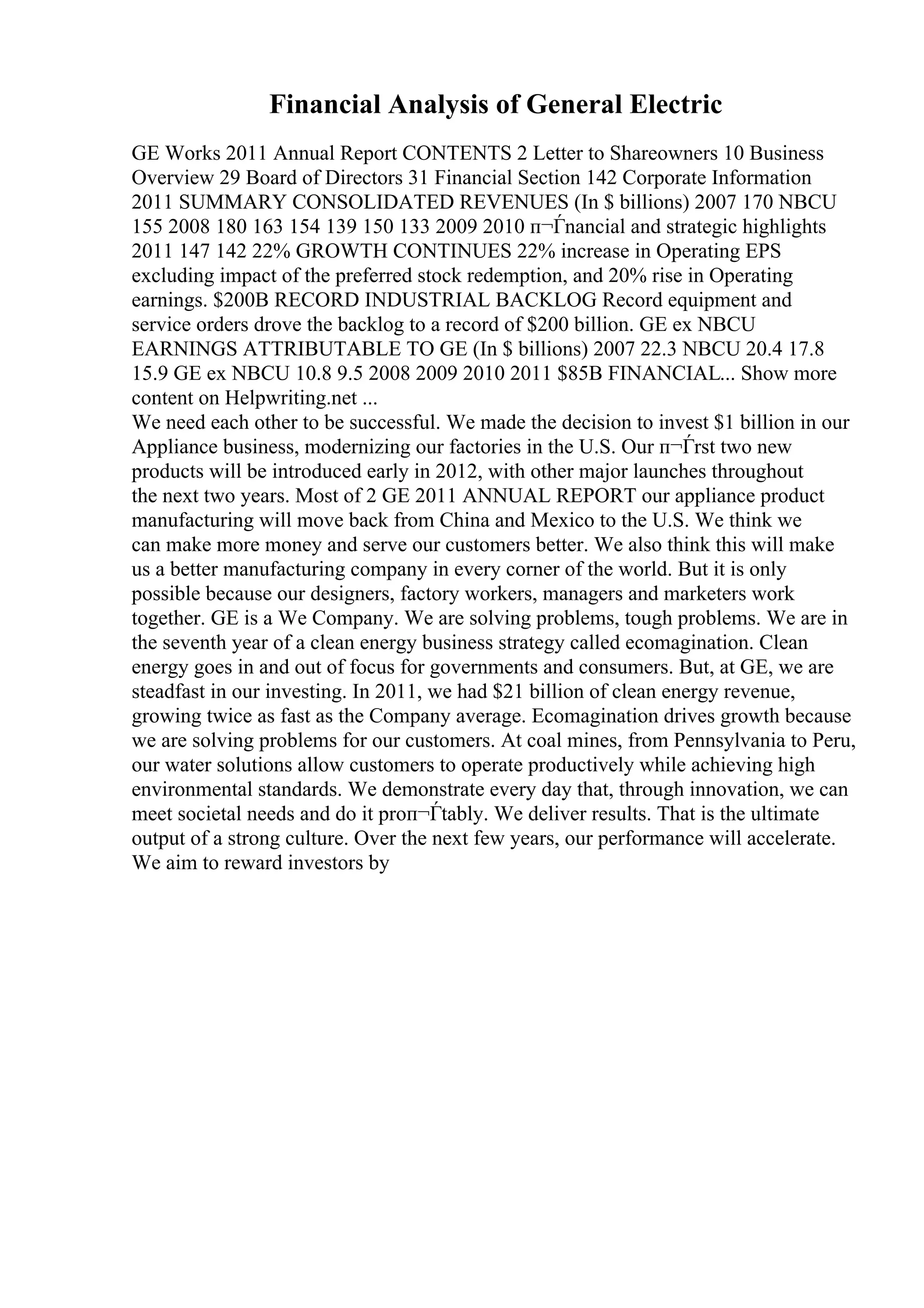 Financial Analysis of General Electric
GE Works 2011 Annual Report CONTENTS 2 Letter to Shareowners 10 Business
Overview 29 Board of Directors 31 Financial Section 142 Corporate Information
2011 SUMMARY CONSOLIDATED REVENUES (In $ billions) 2007 170 NBCU
155 2008 180 163 154 139 150 133 2009 2010 п¬Ѓnancial and strategic highlights
2011 147 142 22% GROWTH CONTINUES 22% increase in Operating EPS
excluding impact of the preferred stock redemption, and 20% rise in Operating
earnings. $200B RECORD INDUSTRIAL BACKLOG Record equipment and
service orders drove the backlog to a record of $200 billion. GE ex NBCU
EARNINGS ATTRIBUTABLE TO GE (In $ billions) 2007 22.3 NBCU 20.4 17.8
15.9 GE ex NBCU 10.8 9.5 2008 2009 2010 2011 $85B FINANCIAL... Show more
content on Helpwriting.net ...
We need each other to be successful. We made the decision to invest $1 billion in our
Appliance business, modernizing our factories in the U.S. Our п¬Ѓrst two new
products will be introduced early in 2012, with other major launches throughout
the next two years. Most of 2 GE 2011 ANNUAL REPORT our appliance product
manufacturing will move back from China and Mexico to the U.S. We think we
can make more money and serve our customers better. We also think this will make
us a better manufacturing company in every corner of the world. But it is only
possible because our designers, factory workers, managers and marketers work
together. GE is a We Company. We are solving problems, tough problems. We are in
the seventh year of a clean energy business strategy called ecomagination. Clean
energy goes in and out of focus for governments and consumers. But, at GE, we are
steadfast in our investing. In 2011, we had $21 billion of clean energy revenue,
growing twice as fast as the Company average. Ecomagination drives growth because
we are solving problems for our customers. At coal mines, from Pennsylvania to Peru,
our water solutions allow customers to operate productively while achieving high
environmental standards. We demonstrate every day that, through innovation, we can
meet societal needs and do it proп¬Ѓtably. We deliver results. That is the ultimate
output of a strong culture. Over the next few years, our performance will accelerate.
We aim to reward investors by
 