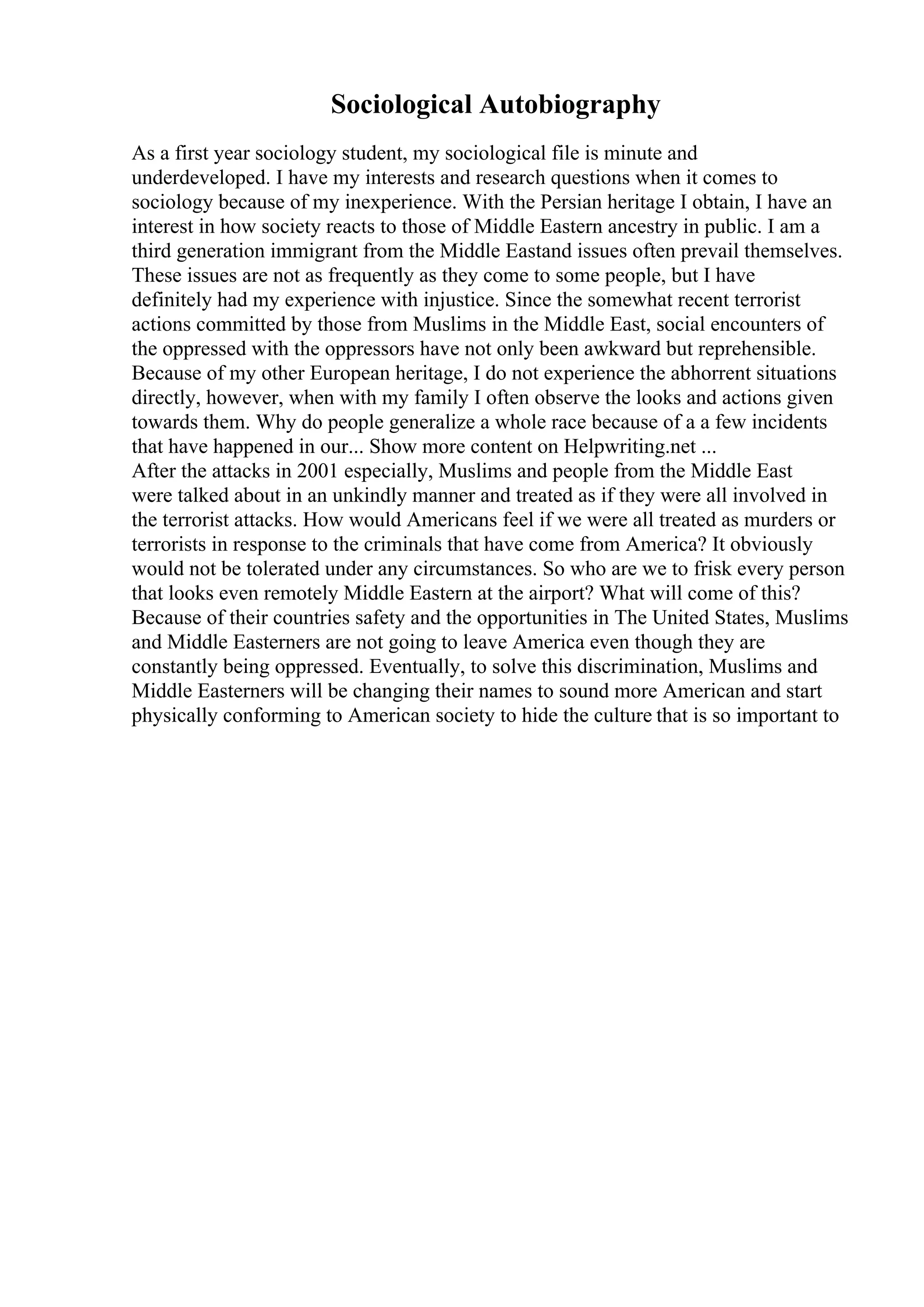 Sociological Autobiography
As a first year sociology student, my sociological file is minute and
underdeveloped. I have my interests and research questions when it comes to
sociology because of my inexperience. With the Persian heritage I obtain, I have an
interest in how society reacts to those of Middle Eastern ancestry in public. I am a
third generation immigrant from the Middle Eastand issues often prevail themselves.
These issues are not as frequently as they come to some people, but I have
definitely had my experience with injustice. Since the somewhat recent terrorist
actions committed by those from Muslims in the Middle East, social encounters of
the oppressed with the oppressors have not only been awkward but reprehensible.
Because of my other European heritage, I do not experience the abhorrent situations
directly, however, when with my family I often observe the looks and actions given
towards them. Why do people generalize a whole race because of a a few incidents
that have happened in our... Show more content on Helpwriting.net ...
After the attacks in 2001 especially, Muslims and people from the Middle East
were talked about in an unkindly manner and treated as if they were all involved in
the terrorist attacks. How would Americans feel if we were all treated as murders or
terrorists in response to the criminals that have come from America? It obviously
would not be tolerated under any circumstances. So who are we to frisk every person
that looks even remotely Middle Eastern at the airport? What will come of this?
Because of their countries safety and the opportunities in The United States, Muslims
and Middle Easterners are not going to leave America even though they are
constantly being oppressed. Eventually, to solve this discrimination, Muslims and
Middle Easterners will be changing their names to sound more American and start
physically conforming to American society to hide the culture that is so important to
 