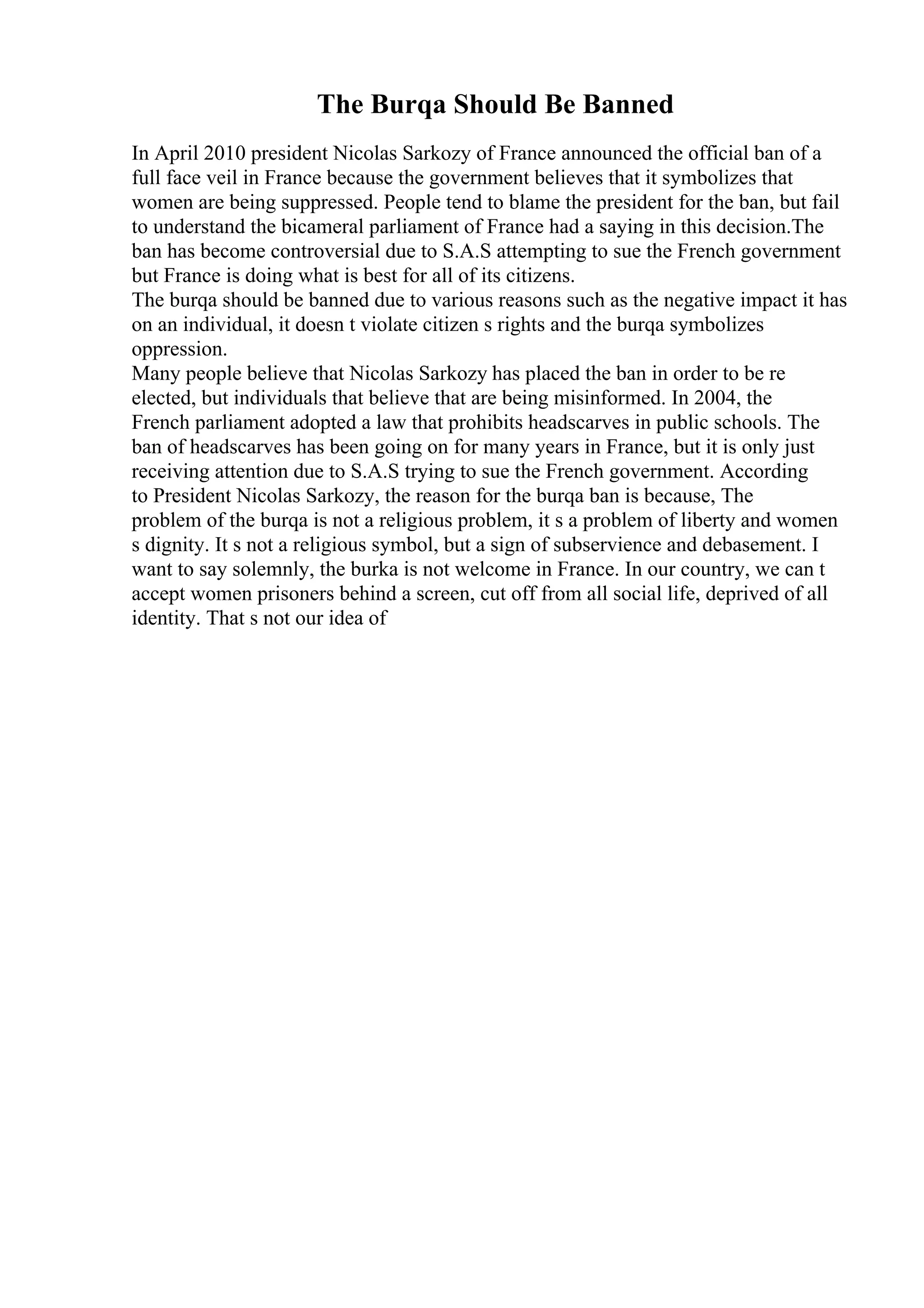 The Burqa Should Be Banned
In April 2010 president Nicolas Sarkozy of France announced the official ban of a
full face veil in France because the government believes that it symbolizes that
women are being suppressed. People tend to blame the president for the ban, but fail
to understand the bicameral parliament of France had a saying in this decision.The
ban has become controversial due to S.A.S attempting to sue the French government
but France is doing what is best for all of its citizens.
The burqa should be banned due to various reasons such as the negative impact it has
on an individual, it doesn t violate citizen s rights and the burqa symbolizes
oppression.
Many people believe that Nicolas Sarkozy has placed the ban in order to be re
elected, but individuals that believe that are being misinformed. In 2004, the
French parliament adopted a law that prohibits headscarves in public schools. The
ban of headscarves has been going on for many years in France, but it is only just
receiving attention due to S.A.S trying to sue the French government. According
to President Nicolas Sarkozy, the reason for the burqa ban is because, The
problem of the burqa is not a religious problem, it s a problem of liberty and women
s dignity. It s not a religious symbol, but a sign of subservience and debasement. I
want to say solemnly, the burka is not welcome in France. In our country, we can t
accept women prisoners behind a screen, cut off from all social life, deprived of all
identity. That s not our idea of
 