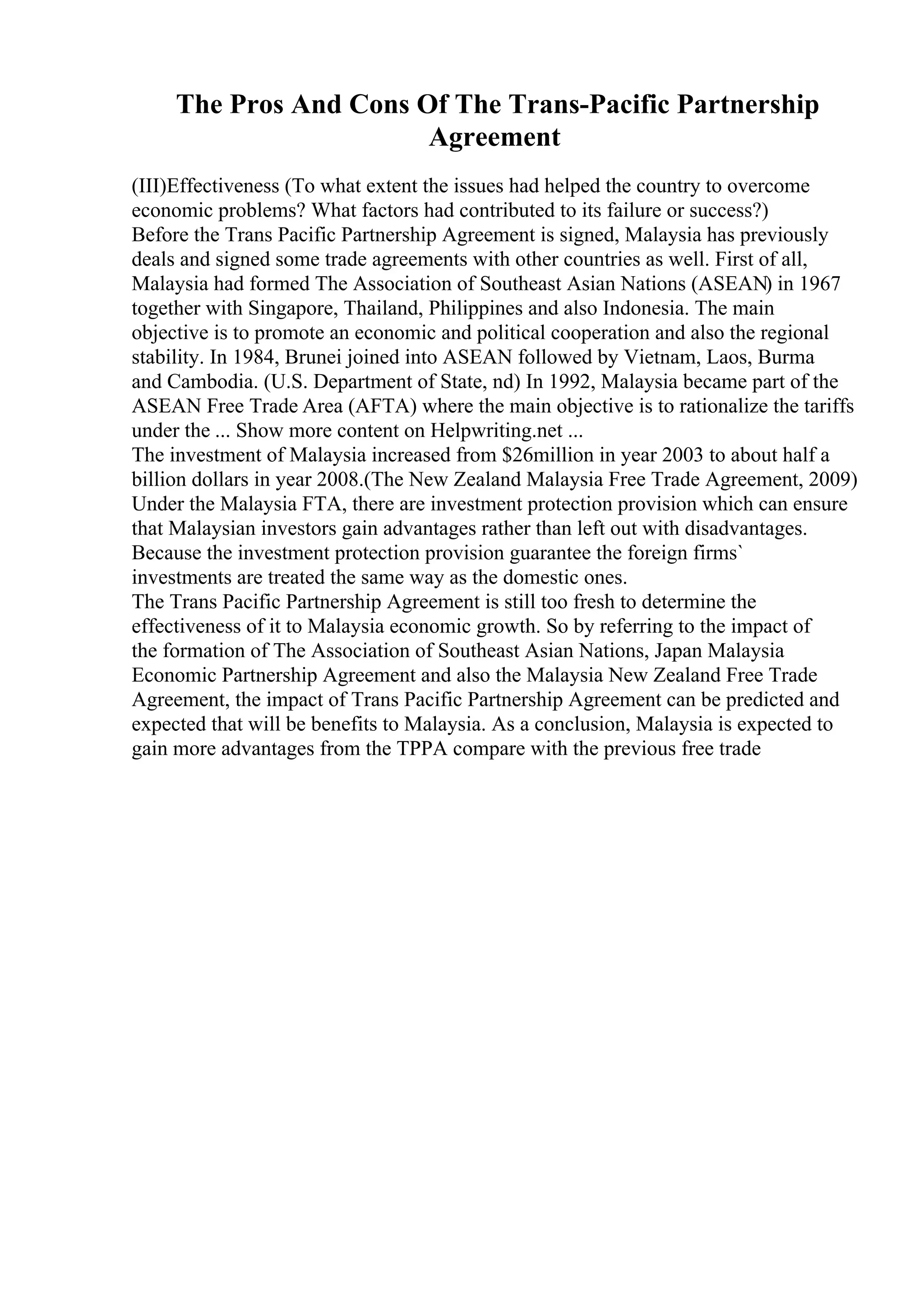 The Pros And Cons Of The Trans-Pacific Partnership
Agreement
(III)Effectiveness (To what extent the issues had helped the country to overcome
economic problems? What factors had contributed to its failure or success?)
Before the Trans Pacific Partnership Agreement is signed, Malaysia has previously
deals and signed some trade agreements with other countries as well. First of all,
Malaysia had formed The Association of Southeast Asian Nations (ASEAN) in 1967
together with Singapore, Thailand, Philippines and also Indonesia. The main
objective is to promote an economic and political cooperation and also the regional
stability. In 1984, Brunei joined into ASEAN followed by Vietnam, Laos, Burma
and Cambodia. (U.S. Department of State, nd) In 1992, Malaysia became part of the
ASEAN Free Trade Area (AFTA) where the main objective is to rationalize the tariffs
under the ... Show more content on Helpwriting.net ...
The investment of Malaysia increased from $26million in year 2003 to about half a
billion dollars in year 2008.(The New Zealand Malaysia Free Trade Agreement, 2009)
Under the Malaysia FTA, there are investment protection provision which can ensure
that Malaysian investors gain advantages rather than left out with disadvantages.
Because the investment protection provision guarantee the foreign firms`
investments are treated the same way as the domestic ones.
The Trans Pacific Partnership Agreement is still too fresh to determine the
effectiveness of it to Malaysia economic growth. So by referring to the impact of
the formation of The Association of Southeast Asian Nations, Japan Malaysia
Economic Partnership Agreement and also the Malaysia New Zealand Free Trade
Agreement, the impact of Trans Pacific Partnership Agreement can be predicted and
expected that will be benefits to Malaysia. As a conclusion, Malaysia is expected to
gain more advantages from the TPPA compare with the previous free trade
 