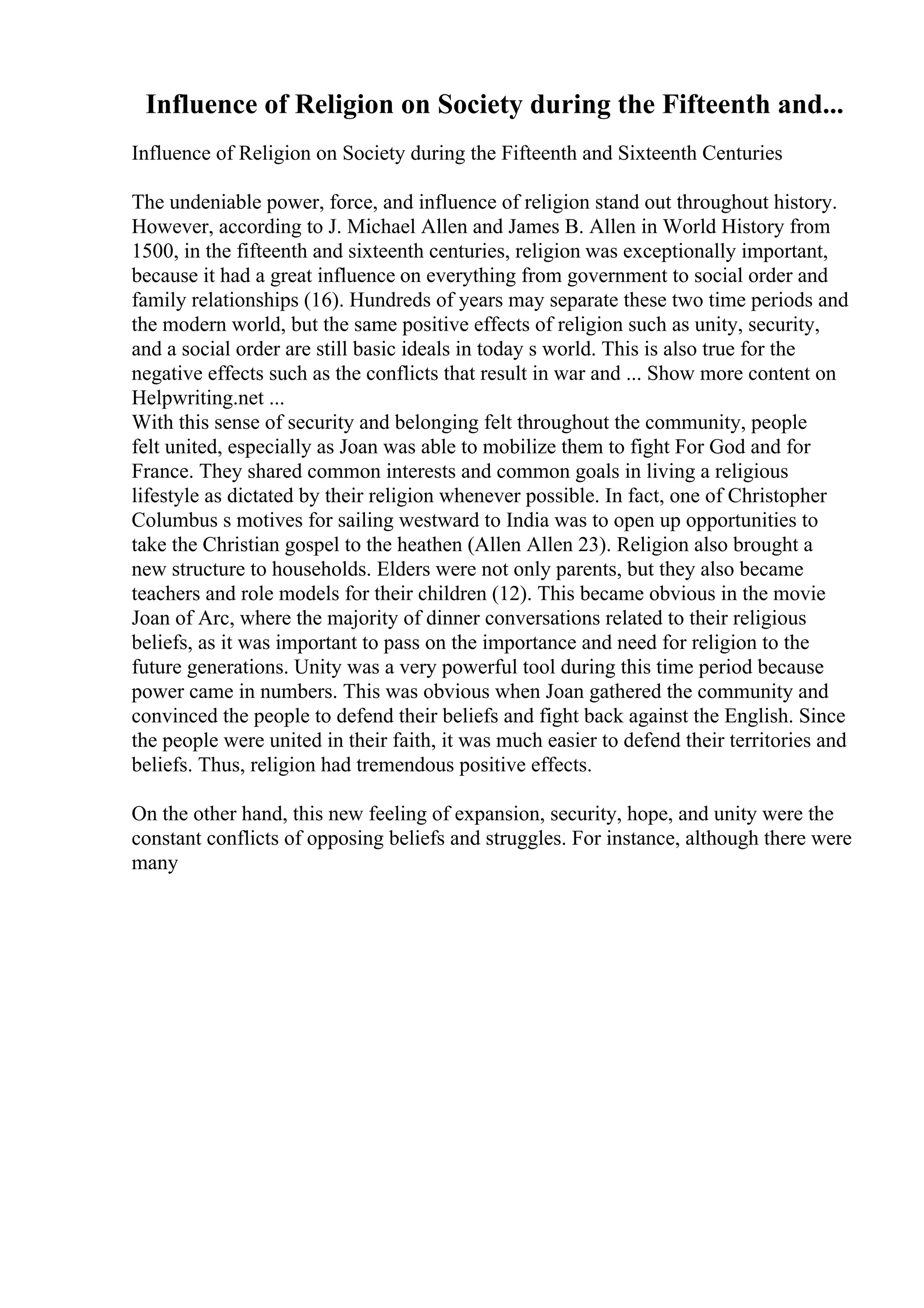 Influence of Religion on Society during the Fifteenth and...
Influence of Religion on Society during the Fifteenth and Sixteenth Centuries
The undeniable power, force, and influence of religion stand out throughout history.
However, according to J. Michael Allen and James B. Allen in World History from
1500, in the fifteenth and sixteenth centuries, religion was exceptionally important,
because it had a great influence on everything from government to social order and
family relationships (16). Hundreds of years may separate these two time periods and
the modern world, but the same positive effects of religion such as unity, security,
and a social order are still basic ideals in today s world. This is also true for the
negative effects such as the conflicts that result in war and ... Show more content on
Helpwriting.net ...
With this sense of security and belonging felt throughout the community, people
felt united, especially as Joan was able to mobilize them to fight For God and for
France. They shared common interests and common goals in living a religious
lifestyle as dictated by their religion whenever possible. In fact, one of Christopher
Columbus s motives for sailing westward to India was to open up opportunities to
take the Christian gospel to the heathen (Allen Allen 23). Religion also brought a
new structure to households. Elders were not only parents, but they also became
teachers and role models for their children (12). This became obvious in the movie
Joan of Arc, where the majority of dinner conversations related to their religious
beliefs, as it was important to pass on the importance and need for religion to the
future generations. Unity was a very powerful tool during this time period because
power came in numbers. This was obvious when Joan gathered the community and
convinced the people to defend their beliefs and fight back against the English. Since
the people were united in their faith, it was much easier to defend their territories and
beliefs. Thus, religion had tremendous positive effects.
On the other hand, this new feeling of expansion, security, hope, and unity were the
constant conflicts of opposing beliefs and struggles. For instance, although there were
many
 