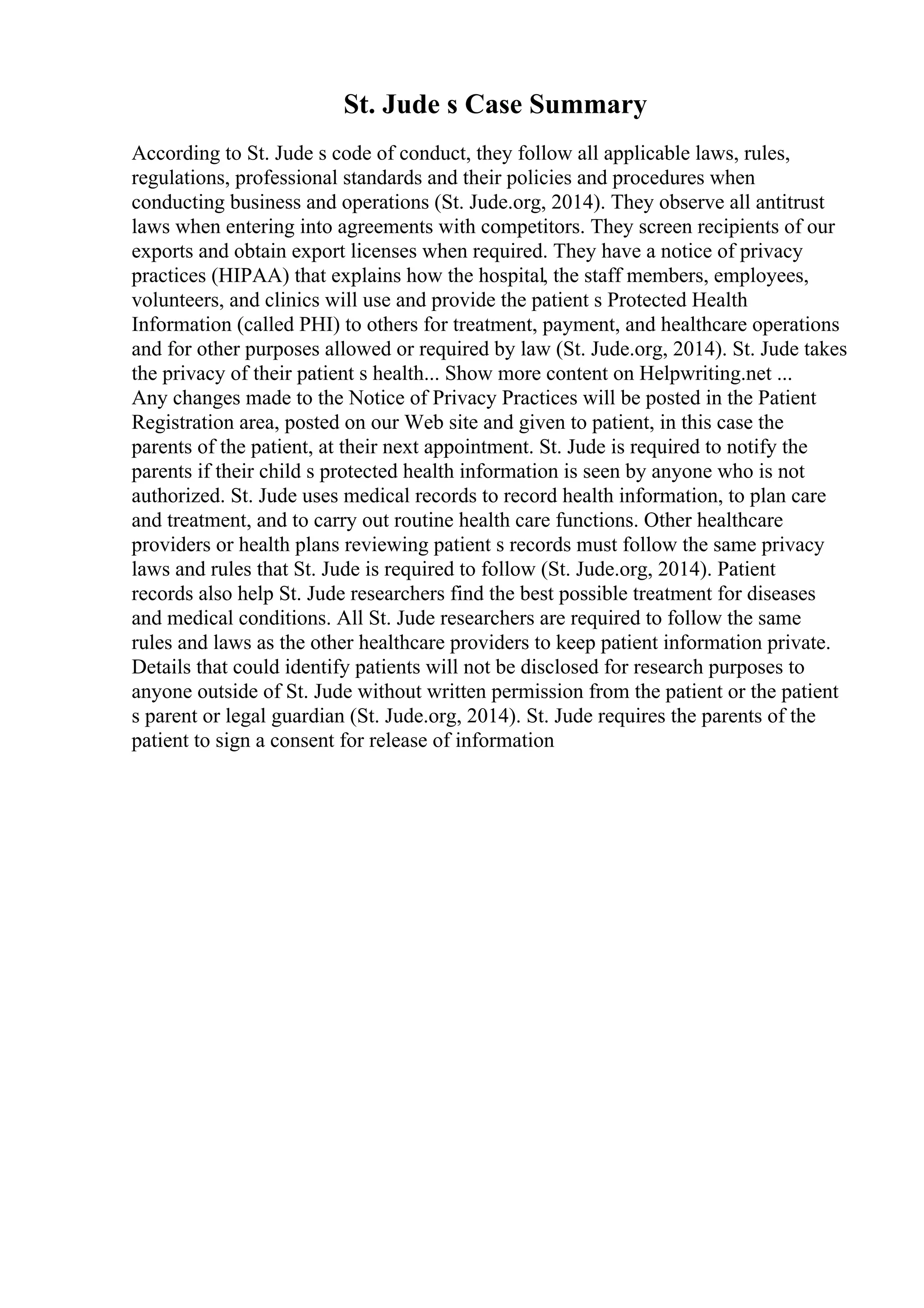 St. Jude s Case Summary
According to St. Jude s code of conduct, they follow all applicable laws, rules,
regulations, professional standards and their policies and procedures when
conducting business and operations (St. Jude.org, 2014). They observe all antitrust
laws when entering into agreements with competitors. They screen recipients of our
exports and obtain export licenses when required. They have a notice of privacy
practices (HIPAA) that explains how the hospital, the staff members, employees,
volunteers, and clinics will use and provide the patient s Protected Health
Information (called PHI) to others for treatment, payment, and healthcare operations
and for other purposes allowed or required by law (St. Jude.org, 2014). St. Jude takes
the privacy of their patient s health... Show more content on Helpwriting.net ...
Any changes made to the Notice of Privacy Practices will be posted in the Patient
Registration area, posted on our Web site and given to patient, in this case the
parents of the patient, at their next appointment. St. Jude is required to notify the
parents if their child s protected health information is seen by anyone who is not
authorized. St. Jude uses medical records to record health information, to plan care
and treatment, and to carry out routine health care functions. Other healthcare
providers or health plans reviewing patient s records must follow the same privacy
laws and rules that St. Jude is required to follow (St. Jude.org, 2014). Patient
records also help St. Jude researchers find the best possible treatment for diseases
and medical conditions. All St. Jude researchers are required to follow the same
rules and laws as the other healthcare providers to keep patient information private.
Details that could identify patients will not be disclosed for research purposes to
anyone outside of St. Jude without written permission from the patient or the patient
s parent or legal guardian (St. Jude.org, 2014). St. Jude requires the parents of the
patient to sign a consent for release of information
 