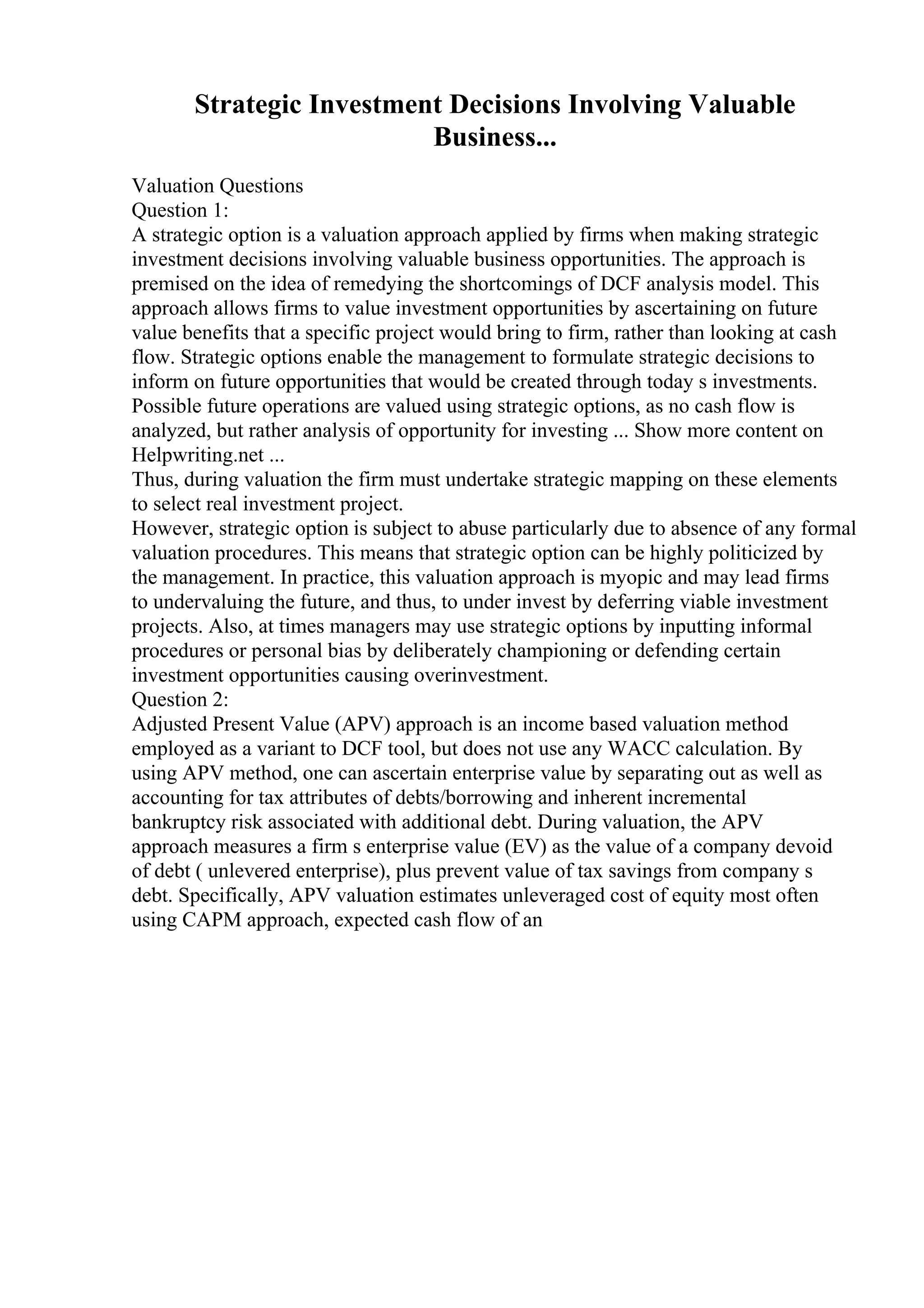 Strategic Investment Decisions Involving Valuable
Business...
Valuation Questions
Question 1:
A strategic option is a valuation approach applied by firms when making strategic
investment decisions involving valuable business opportunities. The approach is
premised on the idea of remedying the shortcomings of DCF analysis model. This
approach allows firms to value investment opportunities by ascertaining on future
value benefits that a specific project would bring to firm, rather than looking at cash
flow. Strategic options enable the management to formulate strategic decisions to
inform on future opportunities that would be created through today s investments.
Possible future operations are valued using strategic options, as no cash flow is
analyzed, but rather analysis of opportunity for investing ... Show more content on
Helpwriting.net ...
Thus, during valuation the firm must undertake strategic mapping on these elements
to select real investment project.
However, strategic option is subject to abuse particularly due to absence of any formal
valuation procedures. This means that strategic option can be highly politicized by
the management. In practice, this valuation approach is myopic and may lead firms
to undervaluing the future, and thus, to under invest by deferring viable investment
projects. Also, at times managers may use strategic options by inputting informal
procedures or personal bias by deliberately championing or defending certain
investment opportunities causing overinvestment.
Question 2:
Adjusted Present Value (APV) approach is an income based valuation method
employed as a variant to DCF tool, but does not use any WACC calculation. By
using APV method, one can ascertain enterprise value by separating out as well as
accounting for tax attributes of debts/borrowing and inherent incremental
bankruptcy risk associated with additional debt. During valuation, the APV
approach measures a firm s enterprise value (EV) as the value of a company devoid
of debt ( unlevered enterprise), plus prevent value of tax savings from company s
debt. Specifically, APV valuation estimates unleveraged cost of equity most often
using CAPM approach, expected cash flow of an
 