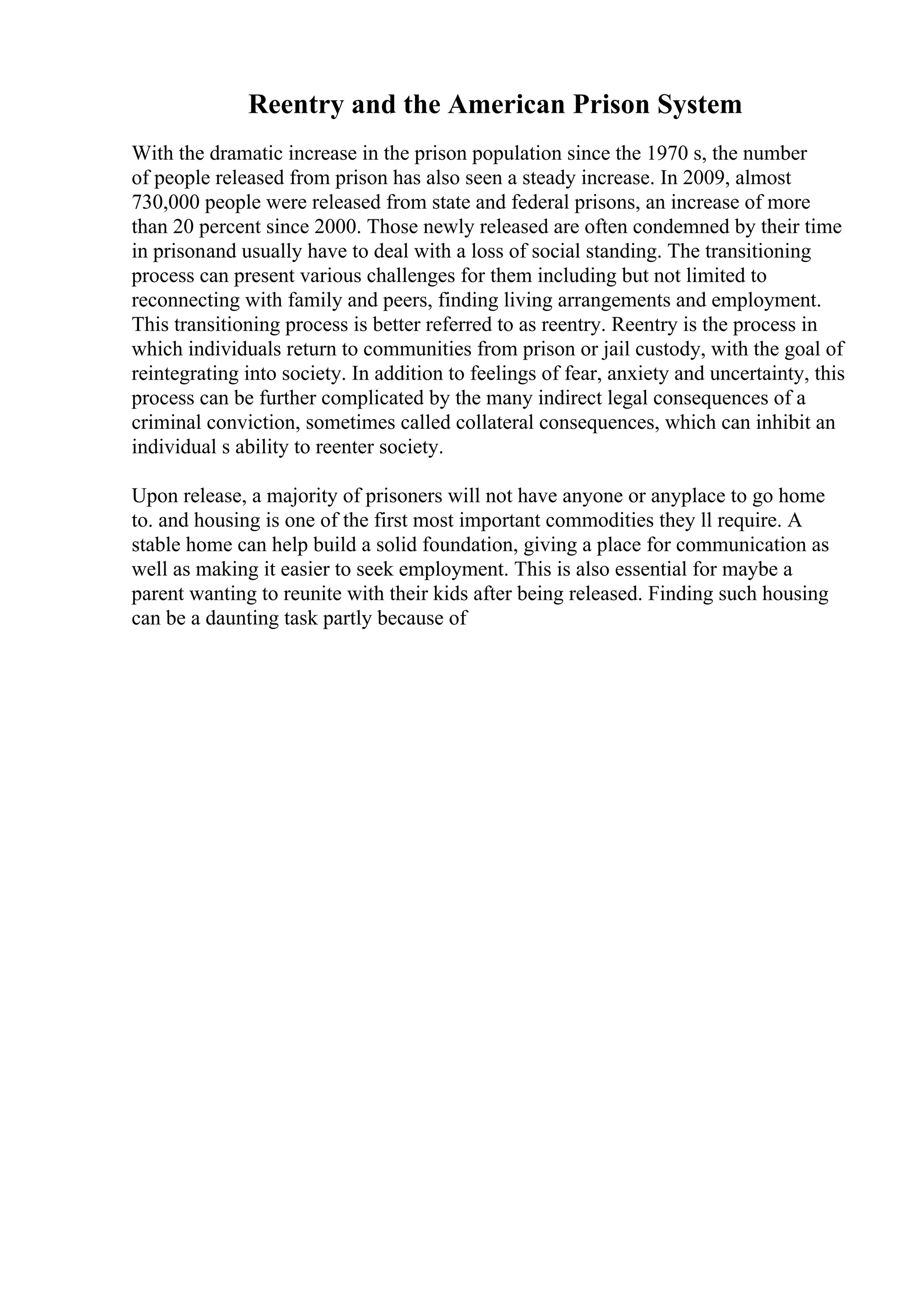 Reentry and the American Prison System
With the dramatic increase in the prison population since the 1970 s, the number
of people released from prison has also seen a steady increase. In 2009, almost
730,000 people were released from state and federal prisons, an increase of more
than 20 percent since 2000. Those newly released are often condemned by their time
in prisonand usually have to deal with a loss of social standing. The transitioning
process can present various challenges for them including but not limited to
reconnecting with family and peers, finding living arrangements and employment.
This transitioning process is better referred to as reentry. Reentry is the process in
which individuals return to communities from prison or jail custody, with the goal of
reintegrating into society. In addition to feelings of fear, anxiety and uncertainty, this
process can be further complicated by the many indirect legal consequences of a
criminal conviction, sometimes called collateral consequences, which can inhibit an
individual s ability to reenter society.
Upon release, a majority of prisoners will not have anyone or anyplace to go home
to. and housing is one of the first most important commodities they ll require. A
stable home can help build a solid foundation, giving a place for communication as
well as making it easier to seek employment. This is also essential for maybe a
parent wanting to reunite with their kids after being released. Finding such housing
can be a daunting task partly because of
 
