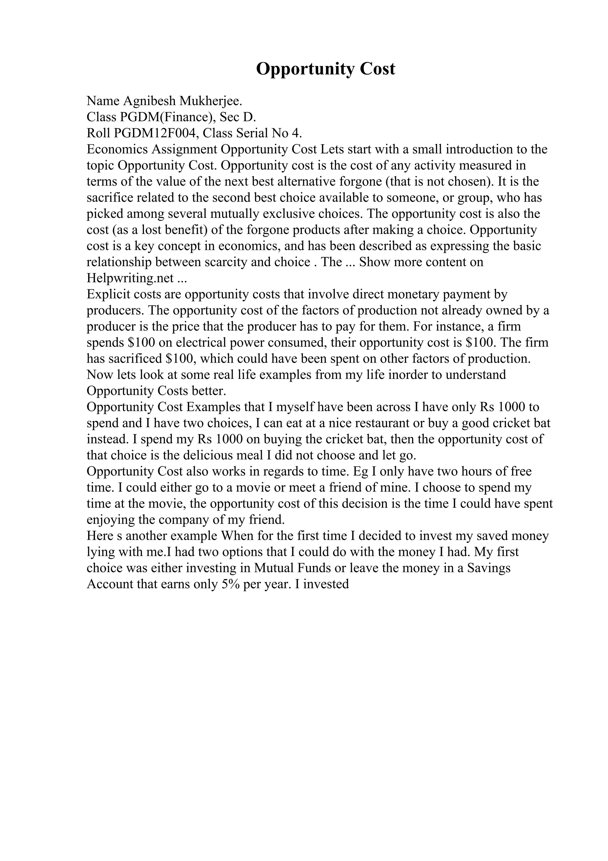 Opportunity Cost
Name Agnibesh Mukherjee.
Class PGDM(Finance), Sec D.
Roll PGDM12F004, Class Serial No 4.
Economics Assignment Opportunity Cost Lets start with a small introduction to the
topic Opportunity Cost. Opportunity cost is the cost of any activity measured in
terms of the value of the next best alternative forgone (that is not chosen). It is the
sacrifice related to the second best choice available to someone, or group, who has
picked among several mutually exclusive choices. The opportunity cost is also the
cost (as a lost benefit) of the forgone products after making a choice. Opportunity
cost is a key concept in economics, and has been described as expressing the basic
relationship between scarcity and choice . The ... Show more content on
Helpwriting.net ...
Explicit costs are opportunity costs that involve direct monetary payment by
producers. The opportunity cost of the factors of production not already owned by a
producer is the price that the producer has to pay for them. For instance, a firm
spends $100 on electrical power consumed, their opportunity cost is $100. The firm
has sacrificed $100, which could have been spent on other factors of production.
Now lets look at some real life examples from my life inorder to understand
Opportunity Costs better.
Opportunity Cost Examples that I myself have been across I have only Rs 1000 to
spend and I have two choices, I can eat at a nice restaurant or buy a good cricket bat
instead. I spend my Rs 1000 on buying the cricket bat, then the opportunity cost of
that choice is the delicious meal I did not choose and let go.
Opportunity Cost also works in regards to time. Eg I only have two hours of free
time. I could either go to a movie or meet a friend of mine. I choose to spend my
time at the movie, the opportunity cost of this decision is the time I could have spent
enjoying the company of my friend.
Here s another example When for the first time I decided to invest my saved money
lying with me.I had two options that I could do with the money I had. My first
choice was either investing in Mutual Funds or leave the money in a Savings
Account that earns only 5% per year. I invested
 