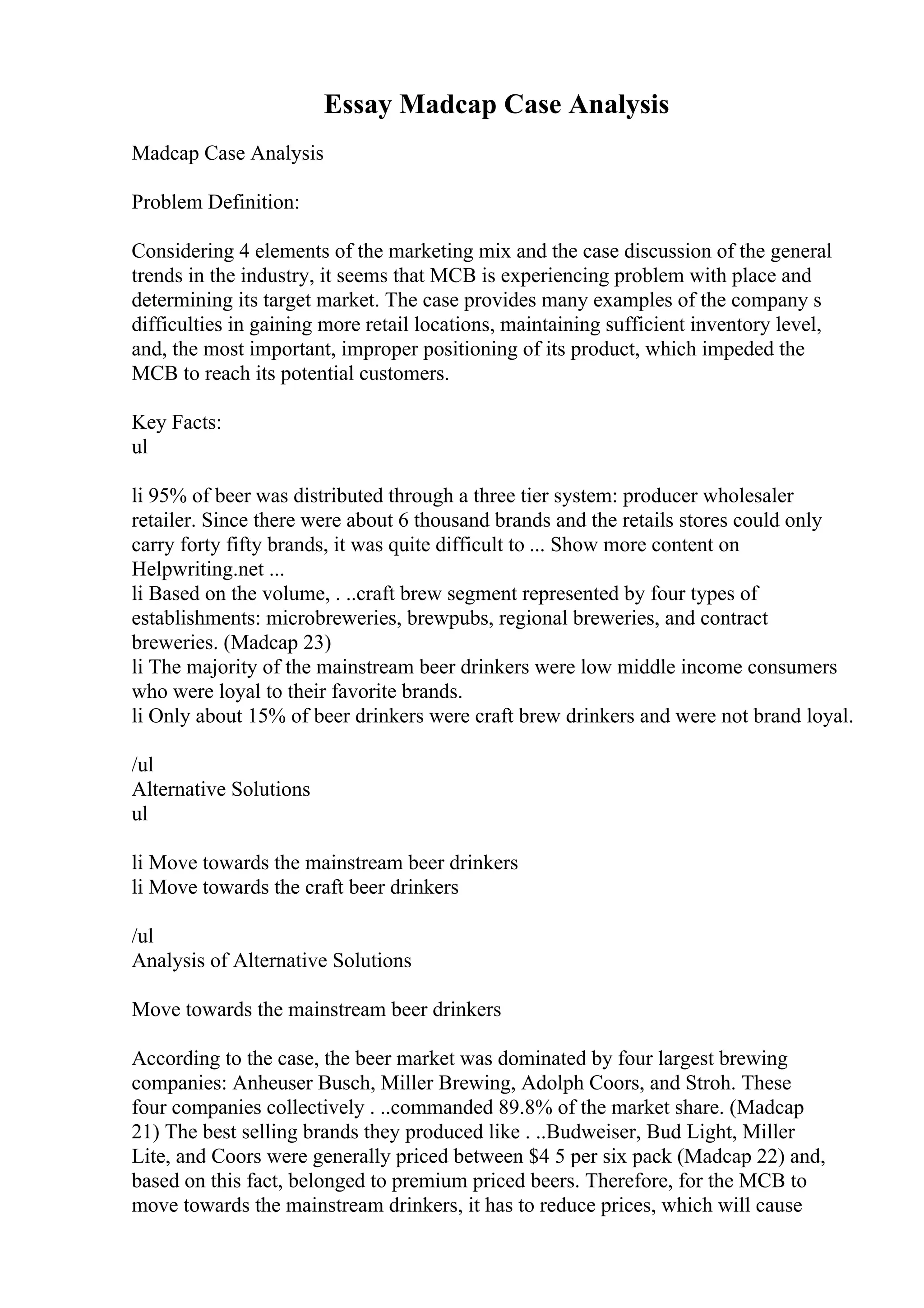 Essay Madcap Case Analysis
Madcap Case Analysis
Problem Definition:
Considering 4 elements of the marketing mix and the case discussion of the general
trends in the industry, it seems that MCB is experiencing problem with place and
determining its target market. The case provides many examples of the company s
difficulties in gaining more retail locations, maintaining sufficient inventory level,
and, the most important, improper positioning of its product, which impeded the
MCB to reach its potential customers.
Key Facts:
ul
li 95% of beer was distributed through a three tier system: producer wholesaler
retailer. Since there were about 6 thousand brands and the retails stores could only
carry forty fifty brands, it was quite difficult to ... Show more content on
Helpwriting.net ...
li Based on the volume, . ..craft brew segment represented by four types of
establishments: microbreweries, brewpubs, regional breweries, and contract
breweries. (Madcap 23)
li The majority of the mainstream beer drinkers were low middle income consumers
who were loyal to their favorite brands.
li Only about 15% of beer drinkers were craft brew drinkers and were not brand loyal.
/ul
Alternative Solutions
ul
li Move towards the mainstream beer drinkers
li Move towards the craft beer drinkers
/ul
Analysis of Alternative Solutions
Move towards the mainstream beer drinkers
According to the case, the beer market was dominated by four largest brewing
companies: Anheuser Busch, Miller Brewing, Adolph Coors, and Stroh. These
four companies collectively . ..commanded 89.8% of the market share. (Madcap
21) The best selling brands they produced like . ..Budweiser, Bud Light, Miller
Lite, and Coors were generally priced between $4 5 per six pack (Madcap 22) and,
based on this fact, belonged to premium priced beers. Therefore, for the MCB to
move towards the mainstream drinkers, it has to reduce prices, which will cause
 