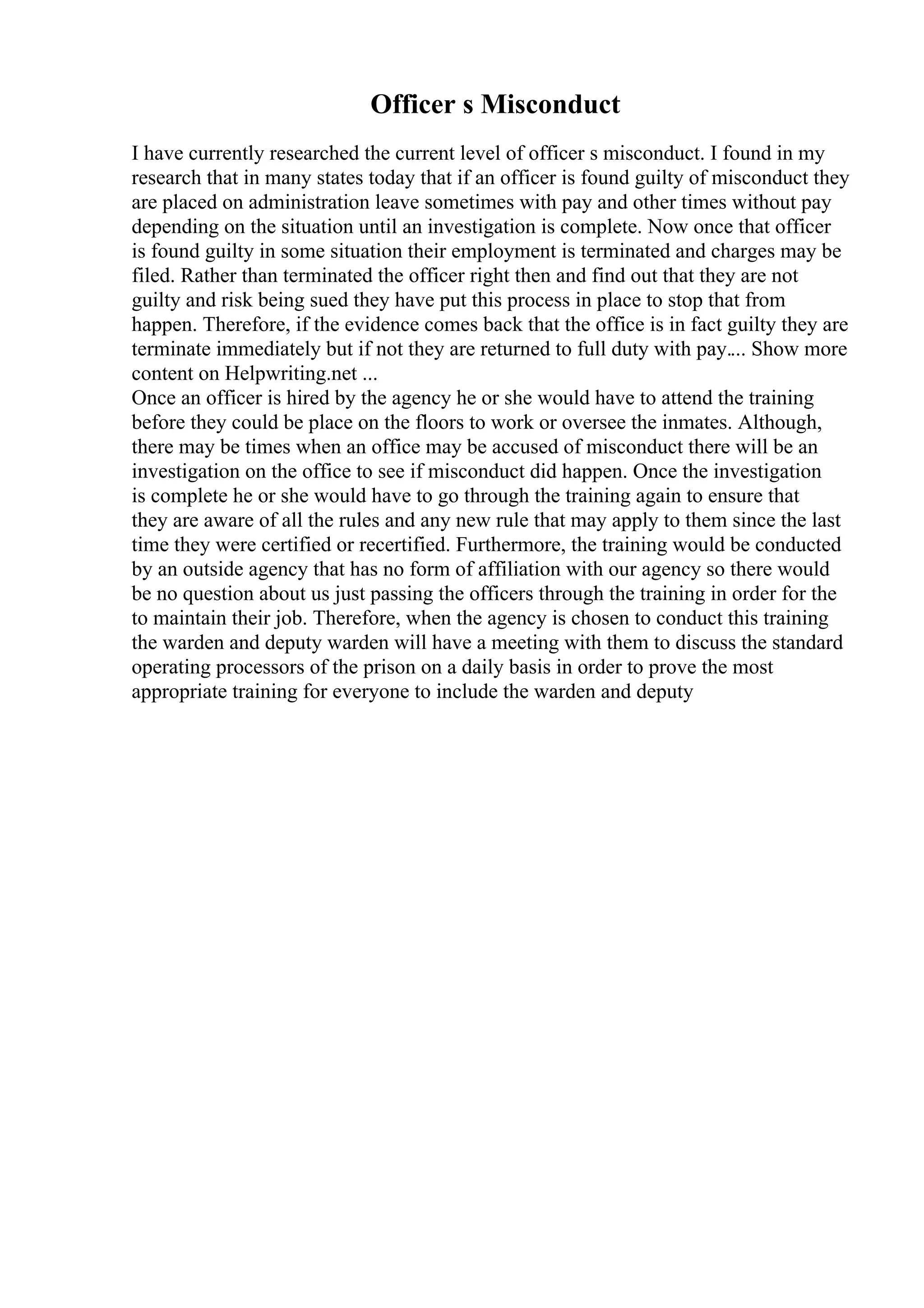 Officer s Misconduct
I have currently researched the current level of officer s misconduct. I found in my
research that in many states today that if an officer is found guilty of misconduct they
are placed on administration leave sometimes with pay and other times without pay
depending on the situation until an investigation is complete. Now once that officer
is found guilty in some situation their employment is terminated and charges may be
filed. Rather than terminated the officer right then and find out that they are not
guilty and risk being sued they have put this process in place to stop that from
happen. Therefore, if the evidence comes back that the office is in fact guilty they are
terminate immediately but if not they are returned to full duty with pay.... Show more
content on Helpwriting.net ...
Once an officer is hired by the agency he or she would have to attend the training
before they could be place on the floors to work or oversee the inmates. Although,
there may be times when an office may be accused of misconduct there will be an
investigation on the office to see if misconduct did happen. Once the investigation
is complete he or she would have to go through the training again to ensure that
they are aware of all the rules and any new rule that may apply to them since the last
time they were certified or recertified. Furthermore, the training would be conducted
by an outside agency that has no form of affiliation with our agency so there would
be no question about us just passing the officers through the training in order for the
to maintain their job. Therefore, when the agency is chosen to conduct this training
the warden and deputy warden will have a meeting with them to discuss the standard
operating processors of the prison on a daily basis in order to prove the most
appropriate training for everyone to include the warden and deputy
 