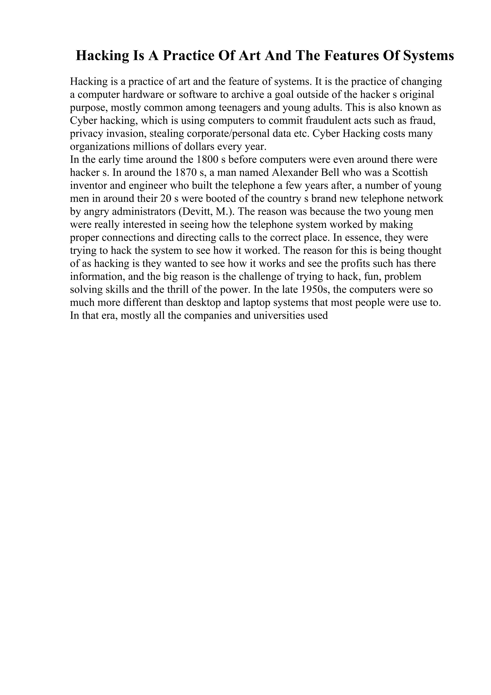 Hacking Is A Practice Of Art And The Features Of Systems
Hacking is a practice of art and the feature of systems. It is the practice of changing
a computer hardware or software to archive a goal outside of the hacker s original
purpose, mostly common among teenagers and young adults. This is also known as
Cyber hacking, which is using computers to commit fraudulent acts such as fraud,
privacy invasion, stealing corporate/personal data etc. Cyber Hacking costs many
organizations millions of dollars every year.
In the early time around the 1800 s before computers were even around there were
hacker s. In around the 1870 s, a man named Alexander Bell who was a Scottish
inventor and engineer who built the telephone a few years after, a number of young
men in around their 20 s were booted of the country s brand new telephone network
by angry administrators (Devitt, M.). The reason was because the two young men
were really interested in seeing how the telephone system worked by making
proper connections and directing calls to the correct place. In essence, they were
trying to hack the system to see how it worked. The reason for this is being thought
of as hacking is they wanted to see how it works and see the profits such has there
information, and the big reason is the challenge of trying to hack, fun, problem
solving skills and the thrill of the power. In the late 1950s, the computers were so
much more different than desktop and laptop systems that most people were use to.
In that era, mostly all the companies and universities used
 