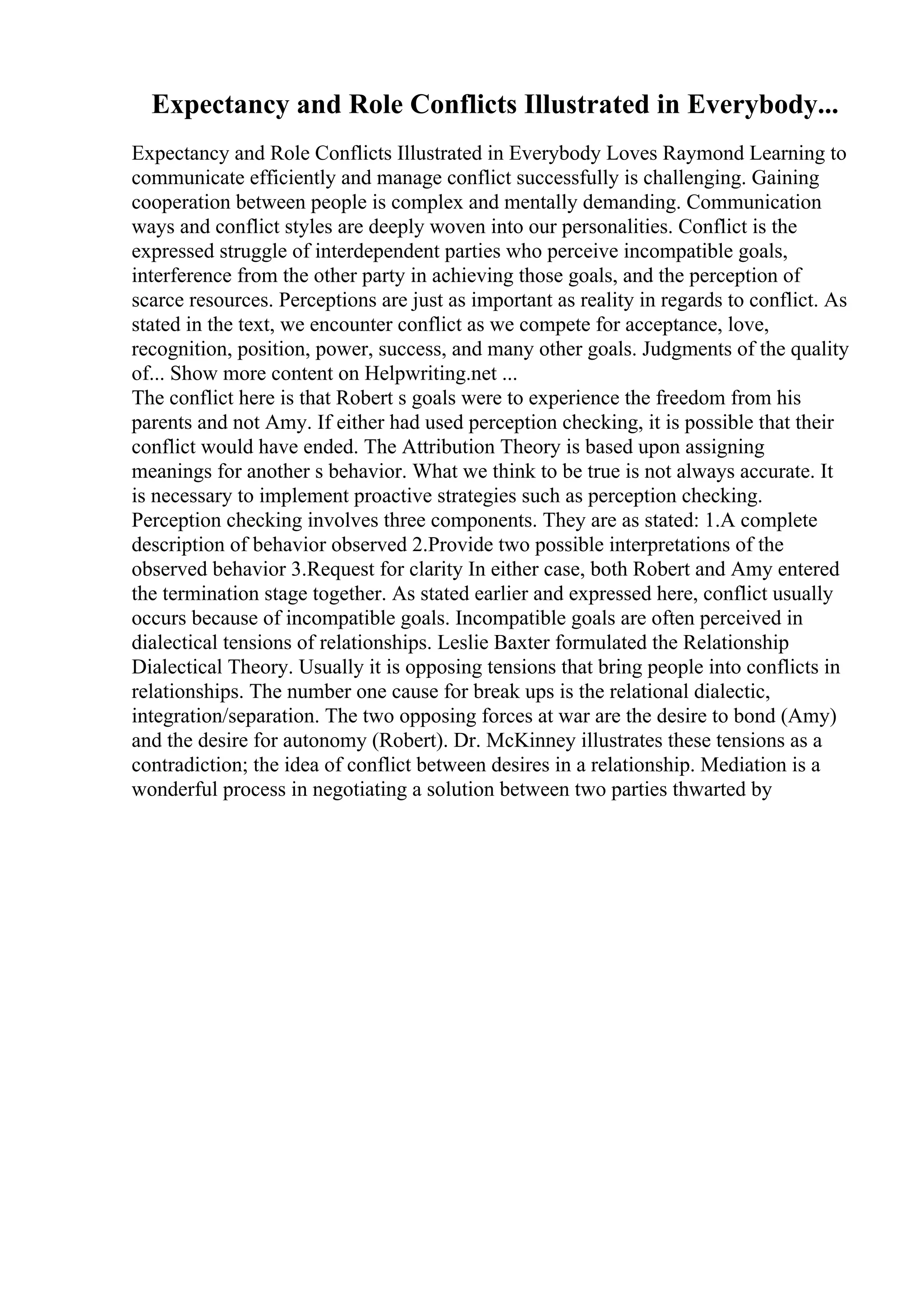 Expectancy and Role Conflicts Illustrated in Everybody...
Expectancy and Role Conflicts Illustrated in Everybody Loves Raymond Learning to
communicate efficiently and manage conflict successfully is challenging. Gaining
cooperation between people is complex and mentally demanding. Communication
ways and conflict styles are deeply woven into our personalities. Conflict is the
expressed struggle of interdependent parties who perceive incompatible goals,
interference from the other party in achieving those goals, and the perception of
scarce resources. Perceptions are just as important as reality in regards to conflict. As
stated in the text, we encounter conflict as we compete for acceptance, love,
recognition, position, power, success, and many other goals. Judgments of the quality
of... Show more content on Helpwriting.net ...
The conflict here is that Robert s goals were to experience the freedom from his
parents and not Amy. If either had used perception checking, it is possible that their
conflict would have ended. The Attribution Theory is based upon assigning
meanings for another s behavior. What we think to be true is not always accurate. It
is necessary to implement proactive strategies such as perception checking.
Perception checking involves three components. They are as stated: 1.A complete
description of behavior observed 2.Provide two possible interpretations of the
observed behavior 3.Request for clarity In either case, both Robert and Amy entered
the termination stage together. As stated earlier and expressed here, conflict usually
occurs because of incompatible goals. Incompatible goals are often perceived in
dialectical tensions of relationships. Leslie Baxter formulated the Relationship
Dialectical Theory. Usually it is opposing tensions that bring people into conflicts in
relationships. The number one cause for break ups is the relational dialectic,
integration/separation. The two opposing forces at war are the desire to bond (Amy)
and the desire for autonomy (Robert). Dr. McKinney illustrates these tensions as a
contradiction; the idea of conflict between desires in a relationship. Mediation is a
wonderful process in negotiating a solution between two parties thwarted by
 