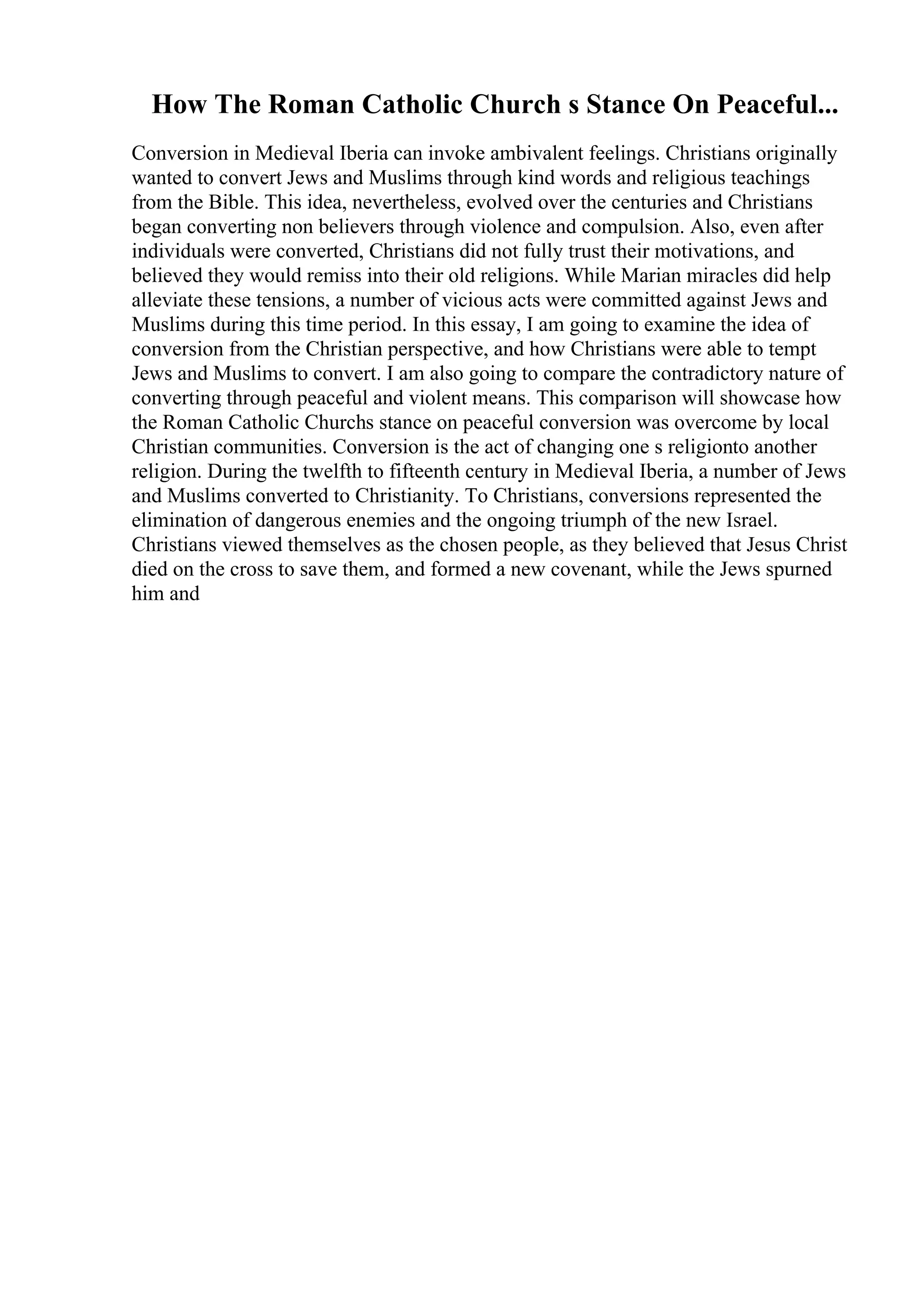 How The Roman Catholic Church s Stance On Peaceful...
Conversion in Medieval Iberia can invoke ambivalent feelings. Christians originally
wanted to convert Jews and Muslims through kind words and religious teachings
from the Bible. This idea, nevertheless, evolved over the centuries and Christians
began converting non believers through violence and compulsion. Also, even after
individuals were converted, Christians did not fully trust their motivations, and
believed they would remiss into their old religions. While Marian miracles did help
alleviate these tensions, a number of vicious acts were committed against Jews and
Muslims during this time period. In this essay, I am going to examine the idea of
conversion from the Christian perspective, and how Christians were able to tempt
Jews and Muslims to convert. I am also going to compare the contradictory nature of
converting through peaceful and violent means. This comparison will showcase how
the Roman Catholic Churchs stance on peaceful conversion was overcome by local
Christian communities. Conversion is the act of changing one s religionto another
religion. During the twelfth to fifteenth century in Medieval Iberia, a number of Jews
and Muslims converted to Christianity. To Christians, conversions represented the
elimination of dangerous enemies and the ongoing triumph of the new Israel.
Christians viewed themselves as the chosen people, as they believed that Jesus Christ
died on the cross to save them, and formed a new covenant, while the Jews spurned
him and
 