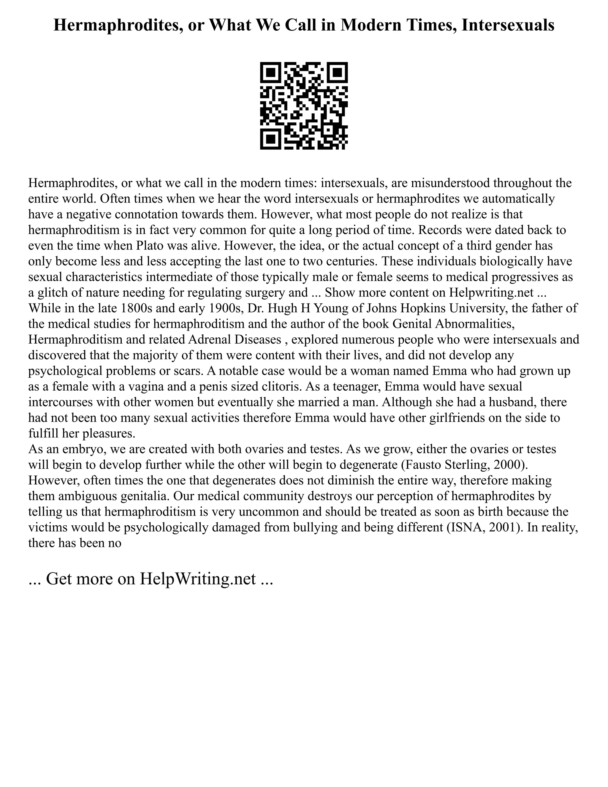 Hermaphrodites, or What We Call in Modern Times, Intersexuals
Hermaphrodites, or what we call in the modern times: intersexuals, are misunderstood throughout the
entire world. Often times when we hear the word intersexuals or hermaphrodites we automatically
have a negative connotation towards them. However, what most people do not realize is that
hermaphroditism is in fact very common for quite a long period of time. Records were dated back to
even the time when Plato was alive. However, the idea, or the actual concept of a third gender has
only become less and less accepting the last one to two centuries. These individuals biologically have
sexual characteristics intermediate of those typically male or female seems to medical progressives as
a glitch of nature needing for regulating surgery and ... Show more content on Helpwriting.net ...
While in the late 1800s and early 1900s, Dr. Hugh H Young of Johns Hopkins University, the father of
the medical studies for hermaphroditism and the author of the book Genital Abnormalities,
Hermaphroditism and related Adrenal Diseases , explored numerous people who were intersexuals and
discovered that the majority of them were content with their lives, and did not develop any
psychological problems or scars. A notable case would be a woman named Emma who had grown up
as a female with a vagina and a penis sized clitoris. As a teenager, Emma would have sexual
intercourses with other women but eventually she married a man. Although she had a husband, there
had not been too many sexual activities therefore Emma would have other girlfriends on the side to
fulfill her pleasures.
As an embryo, we are created with both ovaries and testes. As we grow, either the ovaries or testes
will begin to develop further while the other will begin to degenerate (Fausto Sterling, 2000).
However, often times the one that degenerates does not diminish the entire way, therefore making
them ambiguous genitalia. Our medical community destroys our perception of hermaphrodites by
telling us that hermaphroditism is very uncommon and should be treated as soon as birth because the
victims would be psychologically damaged from bullying and being different (ISNA, 2001). In reality,
there has been no
... Get more on HelpWriting.net ...
 