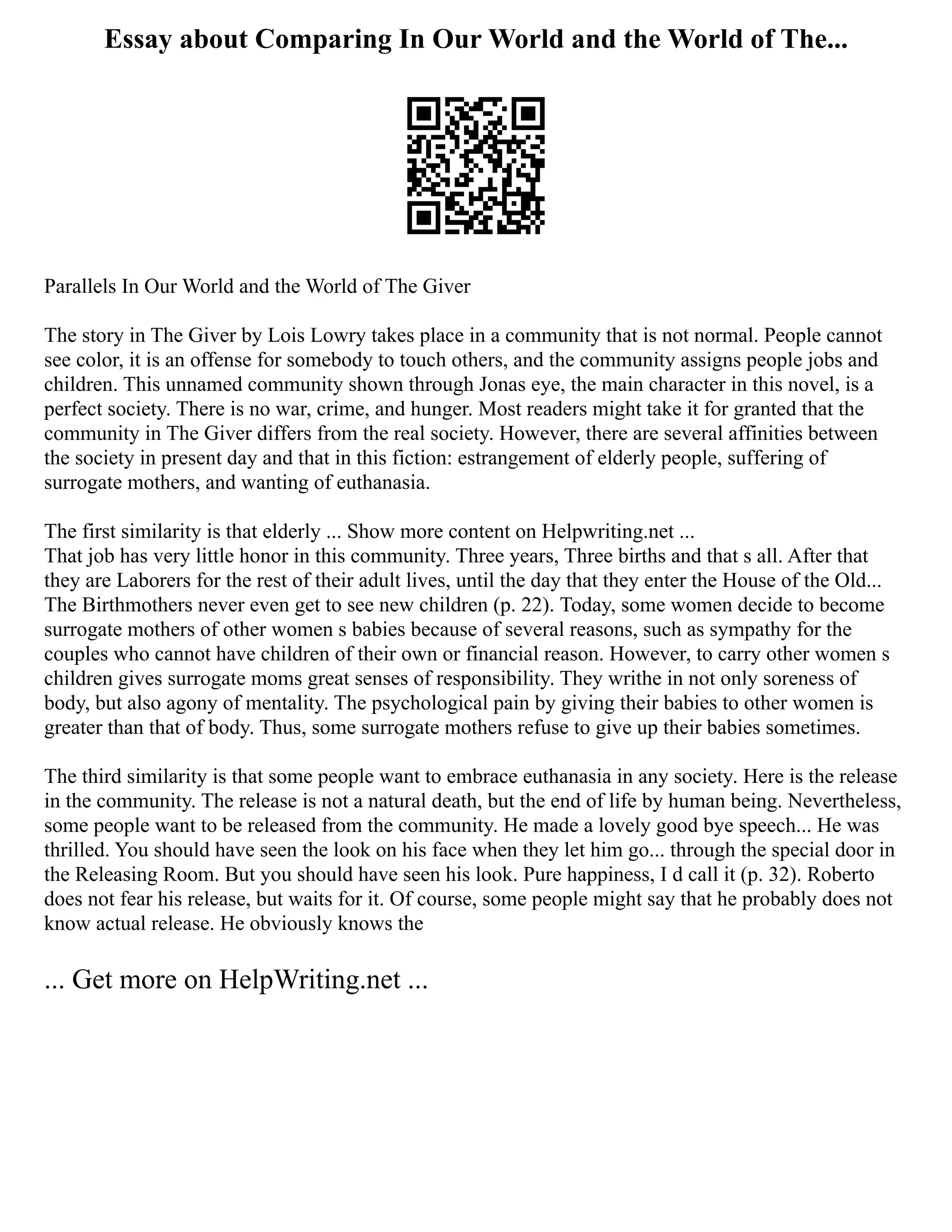 Essay about Comparing In Our World and the World of The...
Parallels In Our World and the World of The Giver
The story in The Giver by Lois Lowry takes place in a community that is not normal. People cannot
see color, it is an offense for somebody to touch others, and the community assigns people jobs and
children. This unnamed community shown through Jonas eye, the main character in this novel, is a
perfect society. There is no war, crime, and hunger. Most readers might take it for granted that the
community in The Giver differs from the real society. However, there are several affinities between
the society in present day and that in this fiction: estrangement of elderly people, suffering of
surrogate mothers, and wanting of euthanasia.
The first similarity is that elderly ... Show more content on Helpwriting.net ...
That job has very little honor in this community. Three years, Three births and that s all. After that
they are Laborers for the rest of their adult lives, until the day that they enter the House of the Old...
The Birthmothers never even get to see new children (p. 22). Today, some women decide to become
surrogate mothers of other women s babies because of several reasons, such as sympathy for the
couples who cannot have children of their own or financial reason. However, to carry other women s
children gives surrogate moms great senses of responsibility. They writhe in not only soreness of
body, but also agony of mentality. The psychological pain by giving their babies to other women is
greater than that of body. Thus, some surrogate mothers refuse to give up their babies sometimes.
The third similarity is that some people want to embrace euthanasia in any society. Here is the release
in the community. The release is not a natural death, but the end of life by human being. Nevertheless,
some people want to be released from the community. He made a lovely good bye speech... He was
thrilled. You should have seen the look on his face when they let him go... through the special door in
the Releasing Room. But you should have seen his look. Pure happiness, I d call it (p. 32). Roberto
does not fear his release, but waits for it. Of course, some people might say that he probably does not
know actual release. He obviously knows the
... Get more on HelpWriting.net ...
 