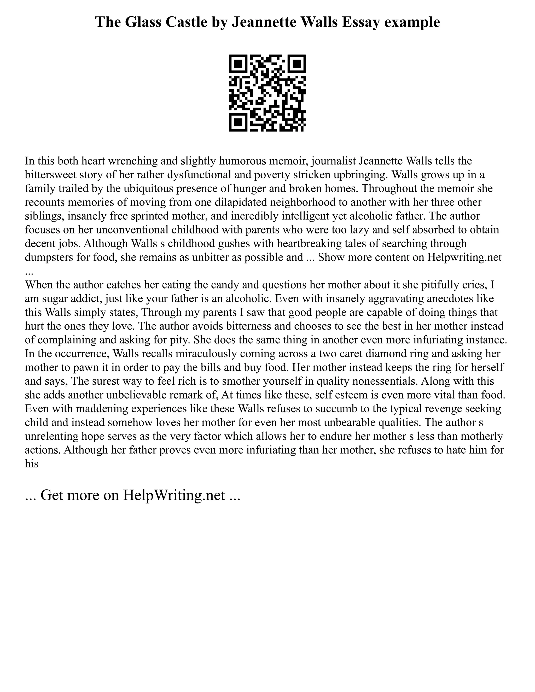 The Glass Castle by Jeannette Walls Essay example
In this both heart wrenching and slightly humorous memoir, journalist Jeannette Walls tells the
bittersweet story of her rather dysfunctional and poverty stricken upbringing. Walls grows up in a
family trailed by the ubiquitous presence of hunger and broken homes. Throughout the memoir she
recounts memories of moving from one dilapidated neighborhood to another with her three other
siblings, insanely free sprinted mother, and incredibly intelligent yet alcoholic father. The author
focuses on her unconventional childhood with parents who were too lazy and self absorbed to obtain
decent jobs. Although Walls s childhood gushes with heartbreaking tales of searching through
dumpsters for food, she remains as unbitter as possible and ... Show more content on Helpwriting.net
...
When the author catches her eating the candy and questions her mother about it she pitifully cries, I
am sugar addict, just like your father is an alcoholic. Even with insanely aggravating anecdotes like
this Walls simply states, Through my parents I saw that good people are capable of doing things that
hurt the ones they love. The author avoids bitterness and chooses to see the best in her mother instead
of complaining and asking for pity. She does the same thing in another even more infuriating instance.
In the occurrence, Walls recalls miraculously coming across a two caret diamond ring and asking her
mother to pawn it in order to pay the bills and buy food. Her mother instead keeps the ring for herself
and says, The surest way to feel rich is to smother yourself in quality nonessentials. Along with this
she adds another unbelievable remark of, At times like these, self esteem is even more vital than food.
Even with maddening experiences like these Walls refuses to succumb to the typical revenge seeking
child and instead somehow loves her mother for even her most unbearable qualities. The author s
unrelenting hope serves as the very factor which allows her to endure her mother s less than motherly
actions. Although her father proves even more infuriating than her mother, she refuses to hate him for
his
... Get more on HelpWriting.net ...
 