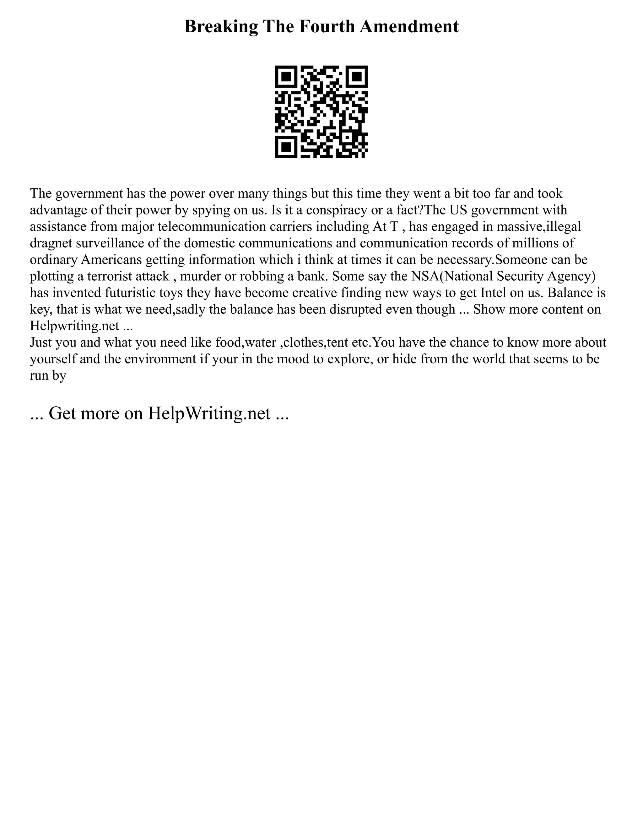 Breaking The Fourth Amendment
The government has the power over many things but this time they went a bit too far and took
advantage of their power by spying on us. Is it a conspiracy or a fact?The US government with
assistance from major telecommunication carriers including At T , has engaged in massive,illegal
dragnet surveillance of the domestic communications and communication records of millions of
ordinary Americans getting information which i think at times it can be necessary.Someone can be
plotting a terrorist attack , murder or robbing a bank. Some say the NSA(National Security Agency)
has invented futuristic toys they have become creative finding new ways to get Intel on us. Balance is
key, that is what we need,sadly the balance has been disrupted even though ... Show more content on
Helpwriting.net ...
Just you and what you need like food,water ,clothes,tent etc.You have the chance to know more about
yourself and the environment if your in the mood to explore, or hide from the world that seems to be
run by
... Get more on HelpWriting.net ...
 