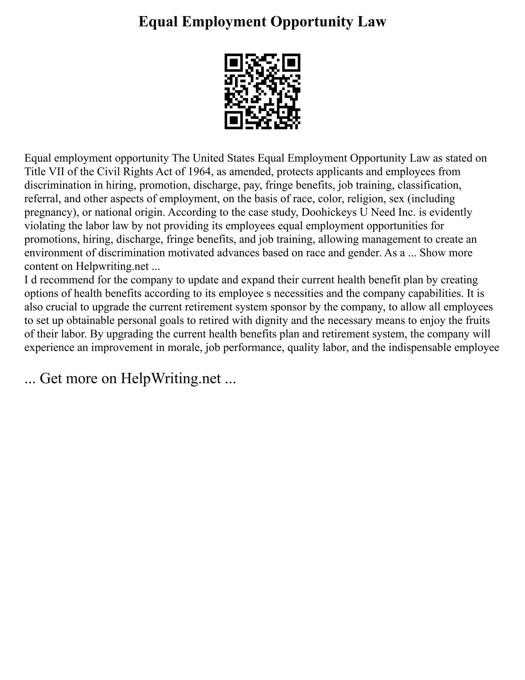 Equal Employment Opportunity Law
Equal employment opportunity The United States Equal Employment Opportunity Law as stated on
Title VII of the Civil Rights Act of 1964, as amended, protects applicants and employees from
discrimination in hiring, promotion, discharge, pay, fringe benefits, job training, classification,
referral, and other aspects of employment, on the basis of race, color, religion, sex (including
pregnancy), or national origin. According to the case study, Doohickeys U Need Inc. is evidently
violating the labor law by not providing its employees equal employment opportunities for
promotions, hiring, discharge, fringe benefits, and job training, allowing management to create an
environment of discrimination motivated advances based on race and gender. As a ... Show more
content on Helpwriting.net ...
I d recommend for the company to update and expand their current health benefit plan by creating
options of health benefits according to its employee s necessities and the company capabilities. It is
also crucial to upgrade the current retirement system sponsor by the company, to allow all employees
to set up obtainable personal goals to retired with dignity and the necessary means to enjoy the fruits
of their labor. By upgrading the current health benefits plan and retirement system, the company will
experience an improvement in morale, job performance, quality labor, and the indispensable employee
... Get more on HelpWriting.net ...
 