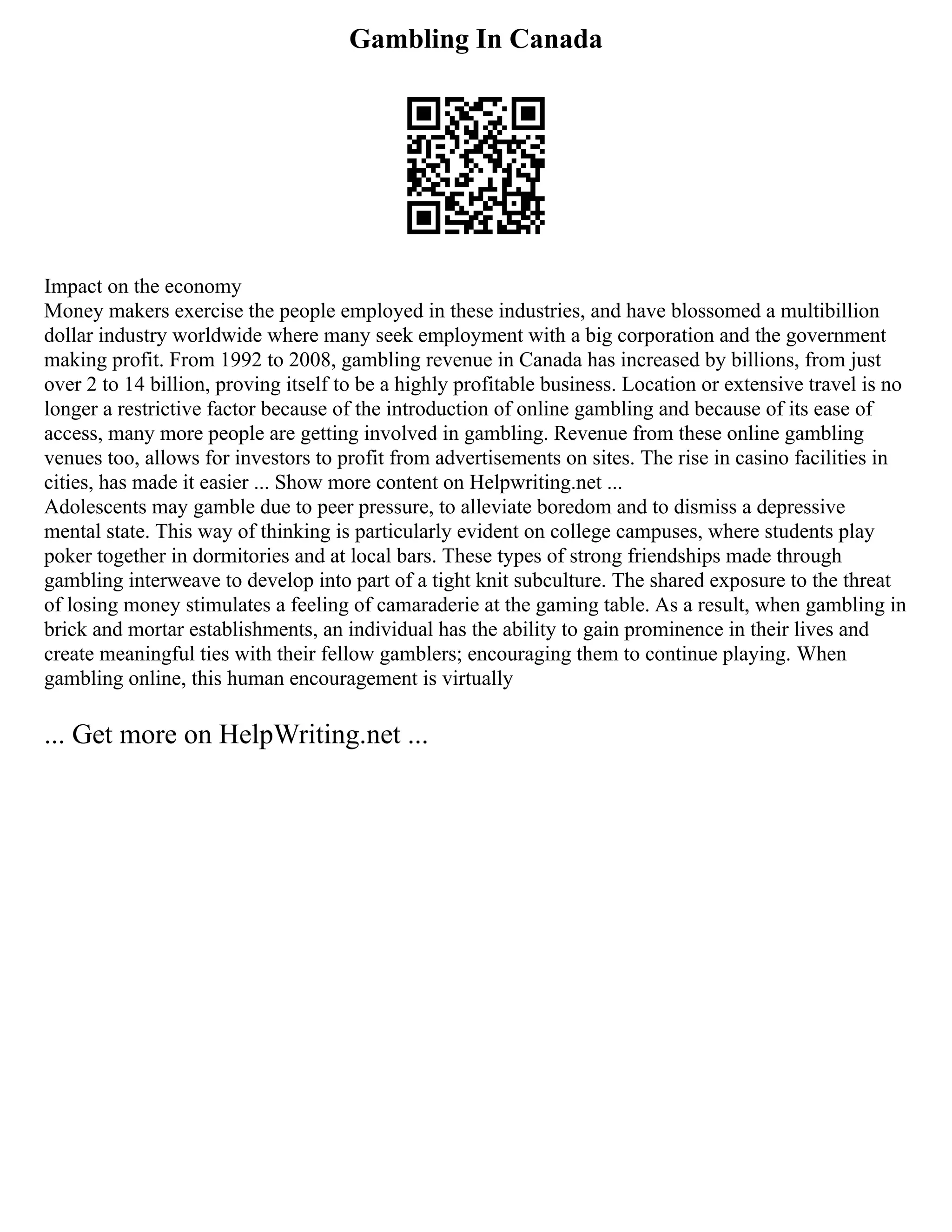 Gambling In Canada
Impact on the economy
Money makers exercise the people employed in these industries, and have blossomed a multibillion
dollar industry worldwide where many seek employment with a big corporation and the government
making profit. From 1992 to 2008, gambling revenue in Canada has increased by billions, from just
over 2 to 14 billion, proving itself to be a highly profitable business. Location or extensive travel is no
longer a restrictive factor because of the introduction of online gambling and because of its ease of
access, many more people are getting involved in gambling. Revenue from these online gambling
venues too, allows for investors to profit from advertisements on sites. The rise in casino facilities in
cities, has made it easier ... Show more content on Helpwriting.net ...
Adolescents may gamble due to peer pressure, to alleviate boredom and to dismiss a depressive
mental state. This way of thinking is particularly evident on college campuses, where students play
poker together in dormitories and at local bars. These types of strong friendships made through
gambling interweave to develop into part of a tight knit subculture. The shared exposure to the threat
of losing money stimulates a feeling of camaraderie at the gaming table. As a result, when gambling in
brick and mortar establishments, an individual has the ability to gain prominence in their lives and
create meaningful ties with their fellow gamblers; encouraging them to continue playing. When
gambling online, this human encouragement is virtually
... Get more on HelpWriting.net ...
 