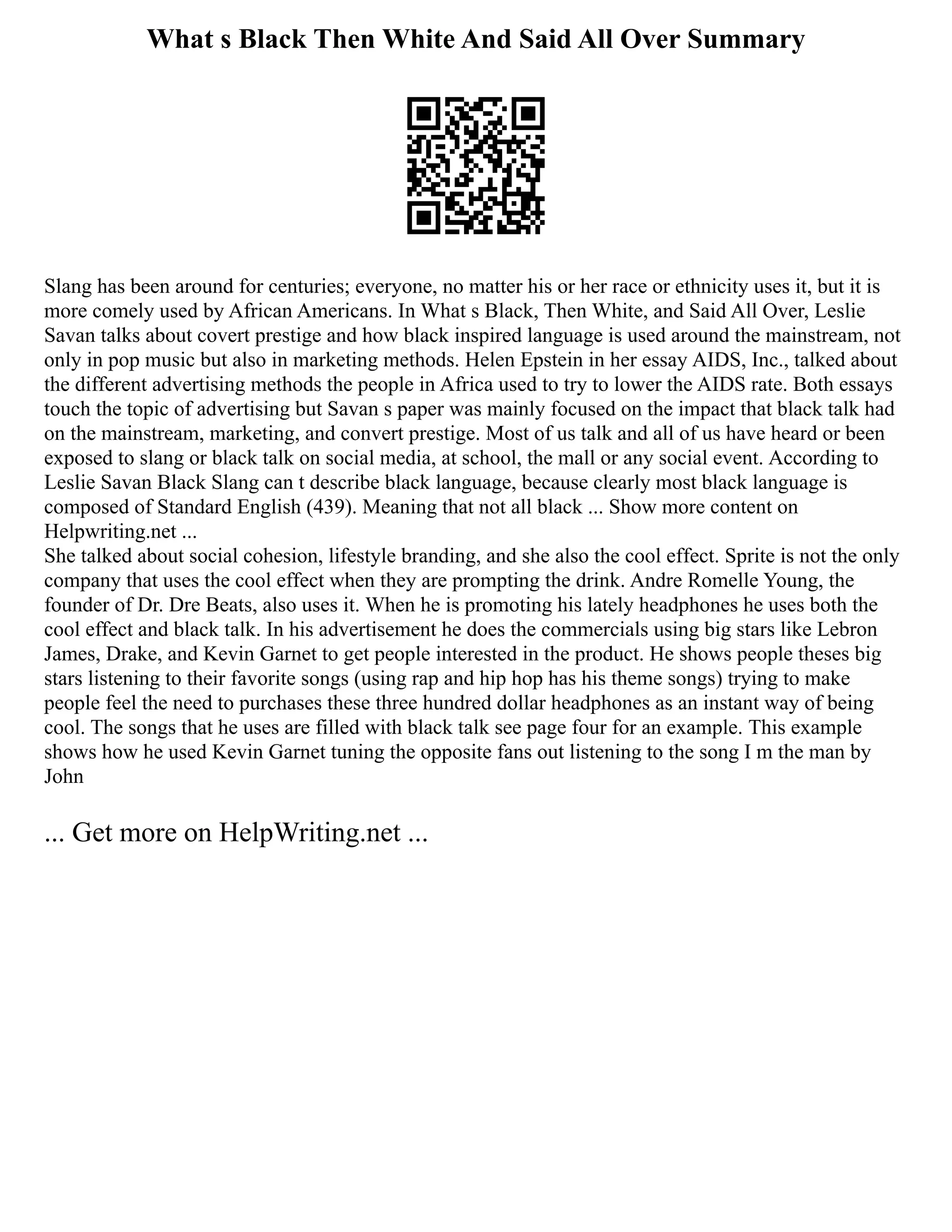 What s Black Then White And Said All Over Summary
Slang has been around for centuries; everyone, no matter his or her race or ethnicity uses it, but it is
more comely used by African Americans. In What s Black, Then White, and Said All Over, Leslie
Savan talks about covert prestige and how black inspired language is used around the mainstream, not
only in pop music but also in marketing methods. Helen Epstein in her essay AIDS, Inc., talked about
the different advertising methods the people in Africa used to try to lower the AIDS rate. Both essays
touch the topic of advertising but Savan s paper was mainly focused on the impact that black talk had
on the mainstream, marketing, and convert prestige. Most of us talk and all of us have heard or been
exposed to slang or black talk on social media, at school, the mall or any social event. According to
Leslie Savan Black Slang can t describe black language, because clearly most black language is
composed of Standard English (439). Meaning that not all black ... Show more content on
Helpwriting.net ...
She talked about social cohesion, lifestyle branding, and she also the cool effect. Sprite is not the only
company that uses the cool effect when they are prompting the drink. Andre Romelle Young, the
founder of Dr. Dre Beats, also uses it. When he is promoting his lately headphones he uses both the
cool effect and black talk. In his advertisement he does the commercials using big stars like Lebron
James, Drake, and Kevin Garnet to get people interested in the product. He shows people theses big
stars listening to their favorite songs (using rap and hip hop has his theme songs) trying to make
people feel the need to purchases these three hundred dollar headphones as an instant way of being
cool. The songs that he uses are filled with black talk see page four for an example. This example
shows how he used Kevin Garnet tuning the opposite fans out listening to the song I m the man by
John
... Get more on HelpWriting.net ...
 