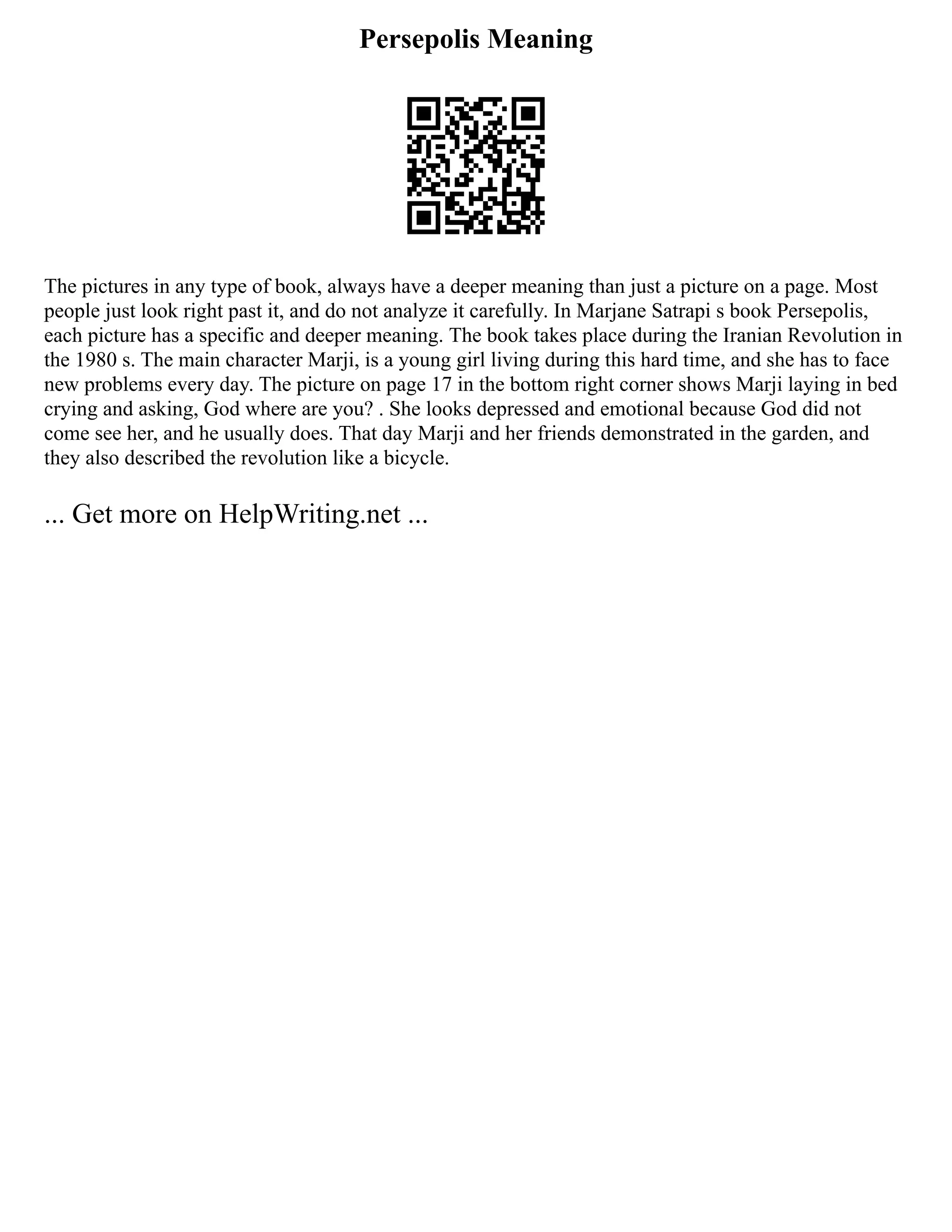 Persepolis Meaning
The pictures in any type of book, always have a deeper meaning than just a picture on a page. Most
people just look right past it, and do not analyze it carefully. In Marjane Satrapi s book Persepolis,
each picture has a specific and deeper meaning. The book takes place during the Iranian Revolution in
the 1980 s. The main character Marji, is a young girl living during this hard time, and she has to face
new problems every day. The picture on page 17 in the bottom right corner shows Marji laying in bed
crying and asking, God where are you? . She looks depressed and emotional because God did not
come see her, and he usually does. That day Marji and her friends demonstrated in the garden, and
they also described the revolution like a bicycle.
... Get more on HelpWriting.net ...
 