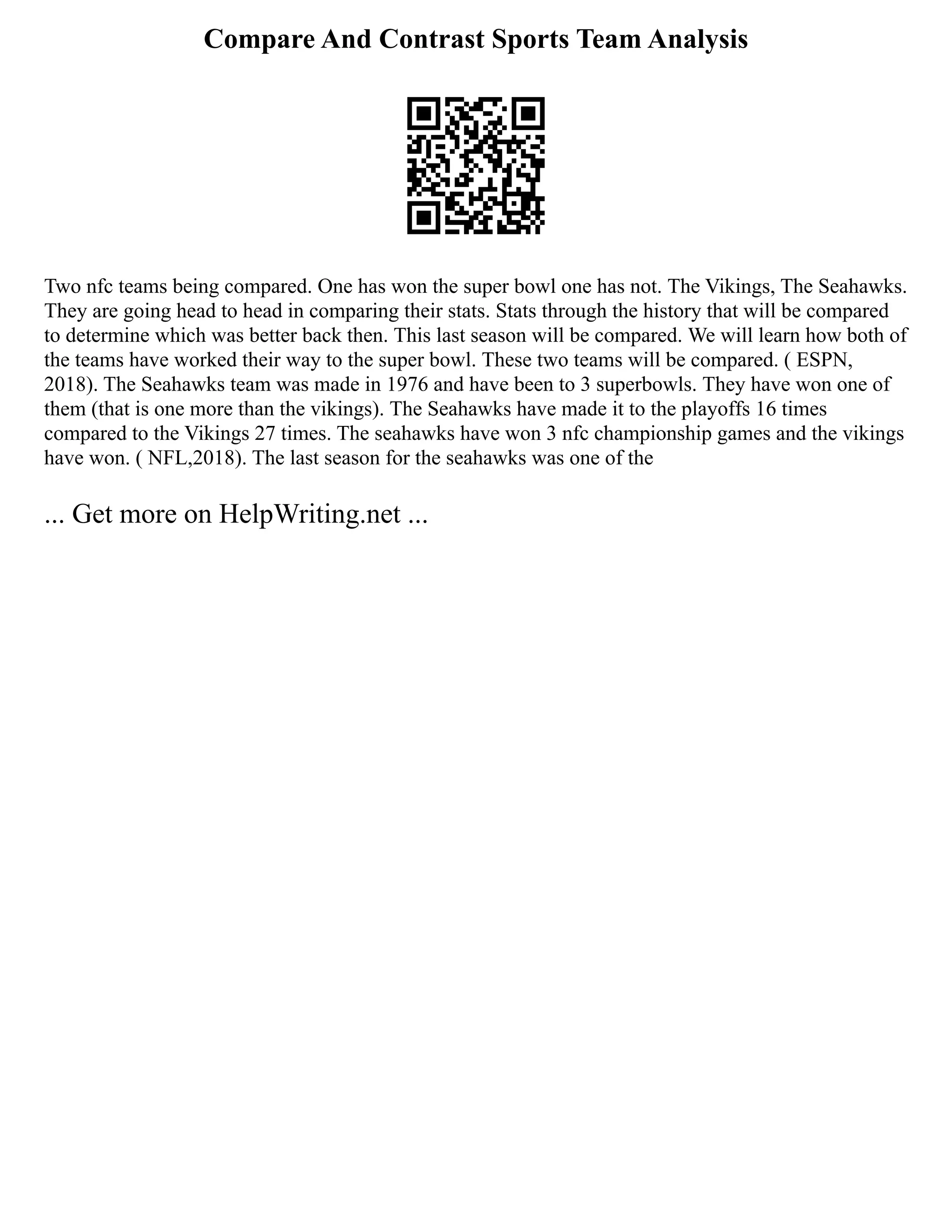 Compare And Contrast Sports Team Analysis
Two nfc teams being compared. One has won the super bowl one has not. The Vikings, The Seahawks.
They are going head to head in comparing their stats. Stats through the history that will be compared
to determine which was better back then. This last season will be compared. We will learn how both of
the teams have worked their way to the super bowl. These two teams will be compared. ( ESPN,
2018). The Seahawks team was made in 1976 and have been to 3 superbowls. They have won one of
them (that is one more than the vikings). The Seahawks have made it to the playoffs 16 times
compared to the Vikings 27 times. The seahawks have won 3 nfc championship games and the vikings
have won. ( NFL,2018). The last season for the seahawks was one of the
... Get more on HelpWriting.net ...
 
