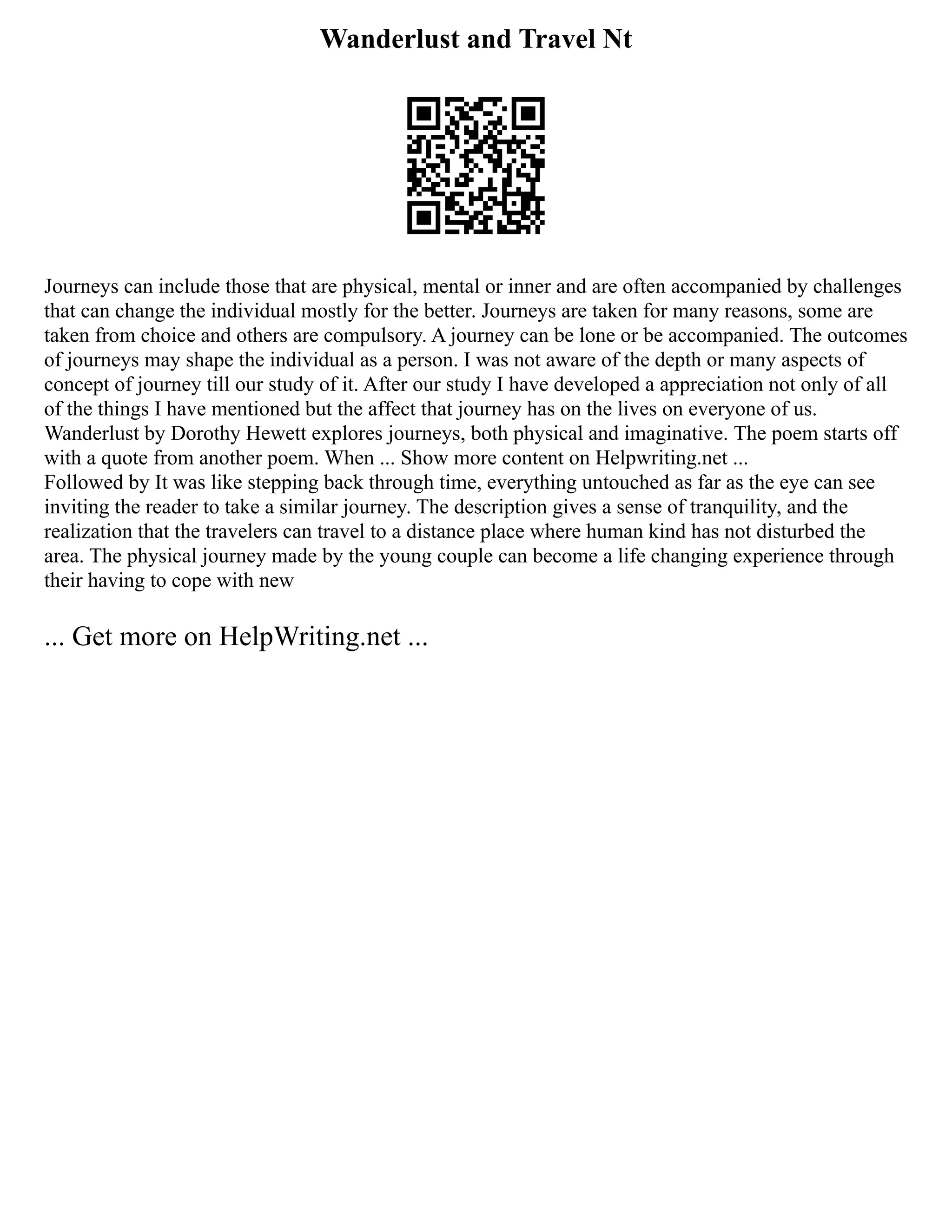 Wanderlust and Travel Nt
Journeys can include those that are physical, mental or inner and are often accompanied by challenges
that can change the individual mostly for the better. Journeys are taken for many reasons, some are
taken from choice and others are compulsory. A journey can be lone or be accompanied. The outcomes
of journeys may shape the individual as a person. I was not aware of the depth or many aspects of
concept of journey till our study of it. After our study I have developed a appreciation not only of all
of the things I have mentioned but the affect that journey has on the lives on everyone of us.
Wanderlust by Dorothy Hewett explores journeys, both physical and imaginative. The poem starts off
with a quote from another poem. When ... Show more content on Helpwriting.net ...
Followed by It was like stepping back through time, everything untouched as far as the eye can see
inviting the reader to take a similar journey. The description gives a sense of tranquility, and the
realization that the travelers can travel to a distance place where human kind has not disturbed the
area. The physical journey made by the young couple can become a life changing experience through
their having to cope with new
... Get more on HelpWriting.net ...
 