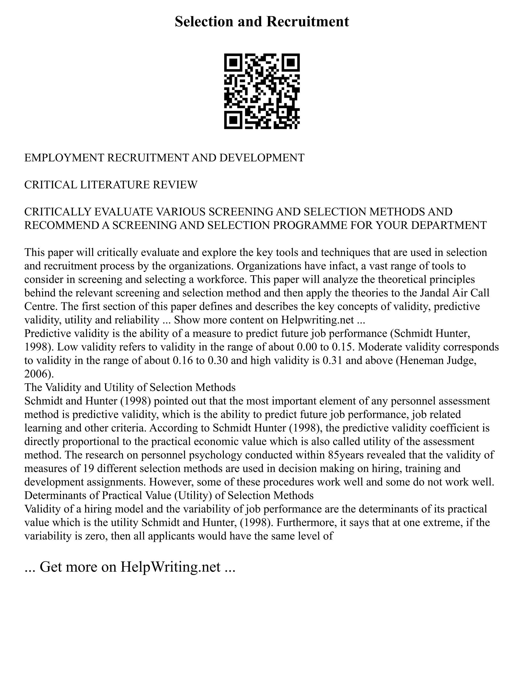 Selection and Recruitment
EMPLOYMENT RECRUITMENT AND DEVELOPMENT
CRITICAL LITERATURE REVIEW
CRITICALLY EVALUATE VARIOUS SCREENING AND SELECTION METHODS AND
RECOMMEND A SCREENING AND SELECTION PROGRAMME FOR YOUR DEPARTMENT
This paper will critically evaluate and explore the key tools and techniques that are used in selection
and recruitment process by the organizations. Organizations have infact, a vast range of tools to
consider in screening and selecting a workforce. This paper will analyze the theoretical principles
behind the relevant screening and selection method and then apply the theories to the Jandal Air Call
Centre. The first section of this paper defines and describes the key concepts of validity, predictive
validity, utility and reliability ... Show more content on Helpwriting.net ...
Predictive validity is the ability of a measure to predict future job performance (Schmidt Hunter,
1998). Low validity refers to validity in the range of about 0.00 to 0.15. Moderate validity corresponds
to validity in the range of about 0.16 to 0.30 and high validity is 0.31 and above (Heneman Judge,
2006).
The Validity and Utility of Selection Methods
Schmidt and Hunter (1998) pointed out that the most important element of any personnel assessment
method is predictive validity, which is the ability to predict future job performance, job related
learning and other criteria. According to Schmidt Hunter (1998), the predictive validity coefficient is
directly proportional to the practical economic value which is also called utility of the assessment
method. The research on personnel psychology conducted within 85years revealed that the validity of
measures of 19 different selection methods are used in decision making on hiring, training and
development assignments. However, some of these procedures work well and some do not work well.
Determinants of Practical Value (Utility) of Selection Methods
Validity of a hiring model and the variability of job performance are the determinants of its practical
value which is the utility Schmidt and Hunter, (1998). Furthermore, it says that at one extreme, if the
variability is zero, then all applicants would have the same level of
... Get more on HelpWriting.net ...
 