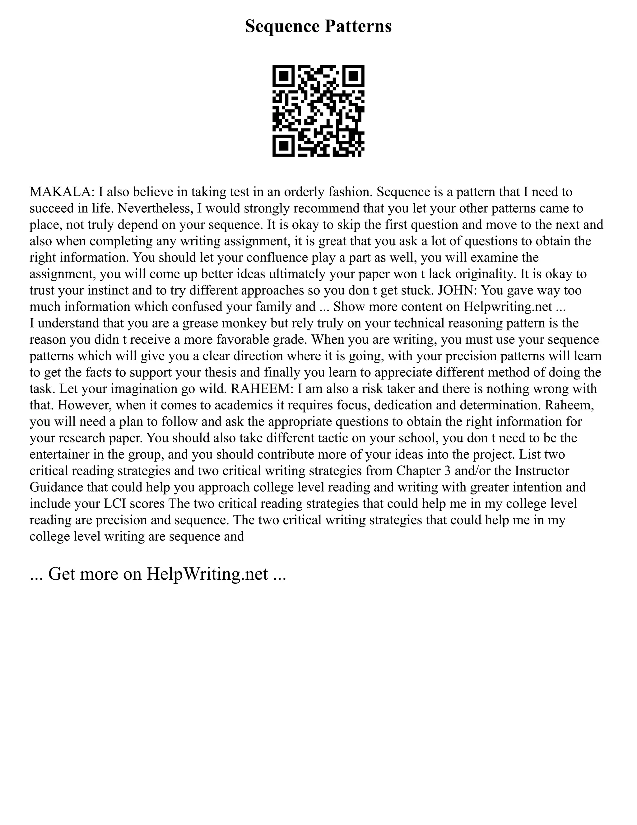Sequence Patterns
MAKALA: I also believe in taking test in an orderly fashion. Sequence is a pattern that I need to
succeed in life. Nevertheless, I would strongly recommend that you let your other patterns came to
place, not truly depend on your sequence. It is okay to skip the first question and move to the next and
also when completing any writing assignment, it is great that you ask a lot of questions to obtain the
right information. You should let your confluence play a part as well, you will examine the
assignment, you will come up better ideas ultimately your paper won t lack originality. It is okay to
trust your instinct and to try different approaches so you don t get stuck. JOHN: You gave way too
much information which confused your family and ... Show more content on Helpwriting.net ...
I understand that you are a grease monkey but rely truly on your technical reasoning pattern is the
reason you didn t receive a more favorable grade. When you are writing, you must use your sequence
patterns which will give you a clear direction where it is going, with your precision patterns will learn
to get the facts to support your thesis and finally you learn to appreciate different method of doing the
task. Let your imagination go wild. RAHEEM: I am also a risk taker and there is nothing wrong with
that. However, when it comes to academics it requires focus, dedication and determination. Raheem,
you will need a plan to follow and ask the appropriate questions to obtain the right information for
your research paper. You should also take different tactic on your school, you don t need to be the
entertainer in the group, and you should contribute more of your ideas into the project. List two
critical reading strategies and two critical writing strategies from Chapter 3 and/or the Instructor
Guidance that could help you approach college level reading and writing with greater intention and
include your LCI scores The two critical reading strategies that could help me in my college level
reading are precision and sequence. The two critical writing strategies that could help me in my
college level writing are sequence and
... Get more on HelpWriting.net ...
 