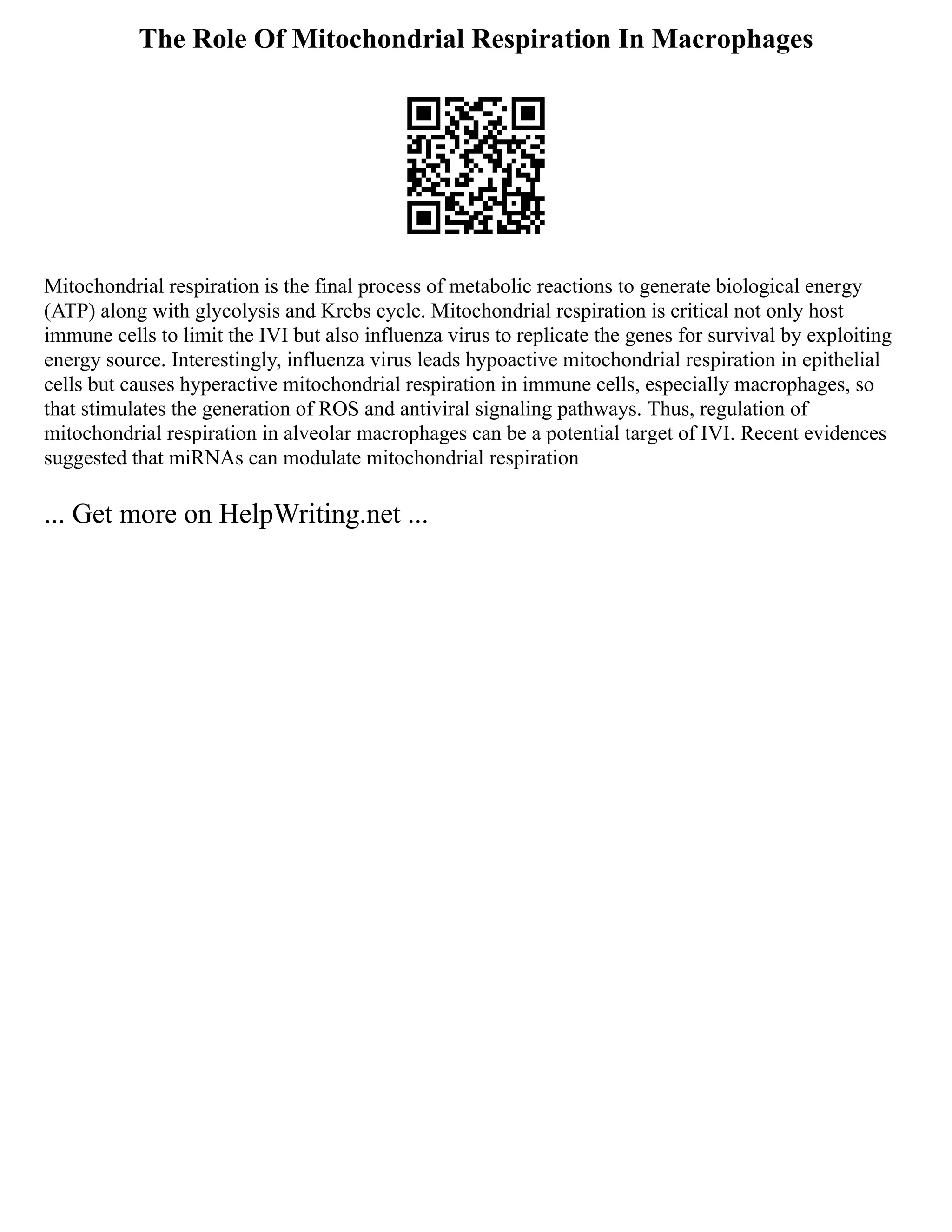 The Role Of Mitochondrial Respiration In Macrophages
Mitochondrial respiration is the final process of metabolic reactions to generate biological energy
(ATP) along with glycolysis and Krebs cycle. Mitochondrial respiration is critical not only host
immune cells to limit the IVI but also influenza virus to replicate the genes for survival by exploiting
energy source. Interestingly, influenza virus leads hypoactive mitochondrial respiration in epithelial
cells but causes hyperactive mitochondrial respiration in immune cells, especially macrophages, so
that stimulates the generation of ROS and antiviral signaling pathways. Thus, regulation of
mitochondrial respiration in alveolar macrophages can be a potential target of IVI. Recent evidences
suggested that miRNAs can modulate mitochondrial respiration
... Get more on HelpWriting.net ...
 