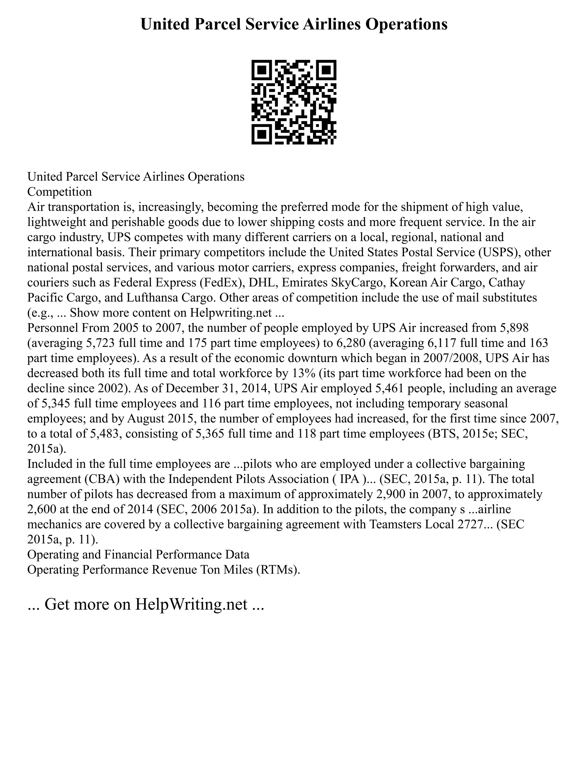 United Parcel Service Airlines Operations
United Parcel Service Airlines Operations
Competition
Air transportation is, increasingly, becoming the preferred mode for the shipment of high value,
lightweight and perishable goods due to lower shipping costs and more frequent service. In the air
cargo industry, UPS competes with many different carriers on a local, regional, national and
international basis. Their primary competitors include the United States Postal Service (USPS), other
national postal services, and various motor carriers, express companies, freight forwarders, and air
couriers such as Federal Express (FedEx), DHL, Emirates SkyCargo, Korean Air Cargo, Cathay
Pacific Cargo, and Lufthansa Cargo. Other areas of competition include the use of mail substitutes
(e.g., ... Show more content on Helpwriting.net ...
Personnel From 2005 to 2007, the number of people employed by UPS Air increased from 5,898
(averaging 5,723 full time and 175 part time employees) to 6,280 (averaging 6,117 full time and 163
part time employees). As a result of the economic downturn which began in 2007/2008, UPS Air has
decreased both its full time and total workforce by 13% (its part time workforce had been on the
decline since 2002). As of December 31, 2014, UPS Air employed 5,461 people, including an average
of 5,345 full time employees and 116 part time employees, not including temporary seasonal
employees; and by August 2015, the number of employees had increased, for the first time since 2007,
to a total of 5,483, consisting of 5,365 full time and 118 part time employees (BTS, 2015e; SEC,
2015a).
Included in the full time employees are ...pilots who are employed under a collective bargaining
agreement (CBA) with the Independent Pilots Association ( IPA )... (SEC, 2015a, p. 11). The total
number of pilots has decreased from a maximum of approximately 2,900 in 2007, to approximately
2,600 at the end of 2014 (SEC, 2006 2015a). In addition to the pilots, the company s ...airline
mechanics are covered by a collective bargaining agreement with Teamsters Local 2727... (SEC
2015a, p. 11).
Operating and Financial Performance Data
Operating Performance Revenue Ton Miles (RTMs).
... Get more on HelpWriting.net ...
 